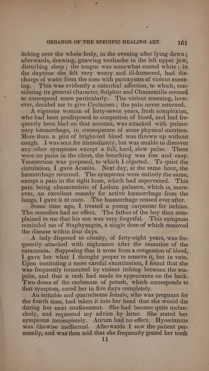 itching over the whole body, in the evening after lying down; afterwards, drawing, gnawing toothache in the left upper jaw, disturbing sleep; the tongue was somewhat coated white ; in the daytime she felt very weary and ill-humored, had dis- charge of water from the nose with paroxysms of violent sneez- ing. This was evidently a catarrhal affection, to which, con- sidering its general character, Sulphur and Chamomilla seemed to correspond more particularly.. The violent sneezing, how- ever, decided me to give Cyclamen; the pain never returned. A vigorous woman of forty-seven years, fresh complexion, who had been predisposed to congestion of blood, and had fre- quently been bled on that account, was attacked with pulmo- nary hemorrhage, in consequence of some physical exertion. More than a pint of bright-red blood was thrown up without cough. I was sent for immediately, but was unable to discover any other symptoms except a full, hard, slow pulse. There were no pains in the chest, the breathing was free and easy. Venesection was proposed, to which I objected. 'T'o quiet the circulation, I gave Aconite. Next day, at the same hour, the hemorrhage returned. '[he symptoms were entirely the same, except a pain in the right knee, which had supervened. This pain being characteristic of Ledum palustre, which is, more- over, an excellent remedy for active hemorrhage from the lungs, I gave it at once. ‘I'he hemorrhage ceased ever after. Some time ago, I treated a young carpenter for ischias. The remedies had no effect. The father of the boy then com- plained to me that his son was very forgetful. ‘This symptom reminded me of Staphysagria, a single dose of which removed. the disease within four days. A lady disposed to obesity, of forty-eight years, was fre- quently attacked with nightmare after the cessation of the catamenia. Supposing that it arose from a congestion of blood, I gave her what I thought proper to remove it, but in vain. Upon instituting a more careful examination, I found that she was frequently tormented by violent itching between the sca- pule, and that a rash had made its appearance on the back. Two doses of the carbonate of potash, which corresponds to that symptom, cured her in five days completely. An irritable and quarrelsome female, who was pregnant for the fourth time, had taken it into her head that she would die during her next confinement. She had become quite melan- choly, and requested my advice by letter. She stated her symptoms incompletely. Aurum had no effect. Hyosciamus was likewise ineffectual. Afterwards I saw the patient per- sonally, and was then told that she frequently grated her teeth 11