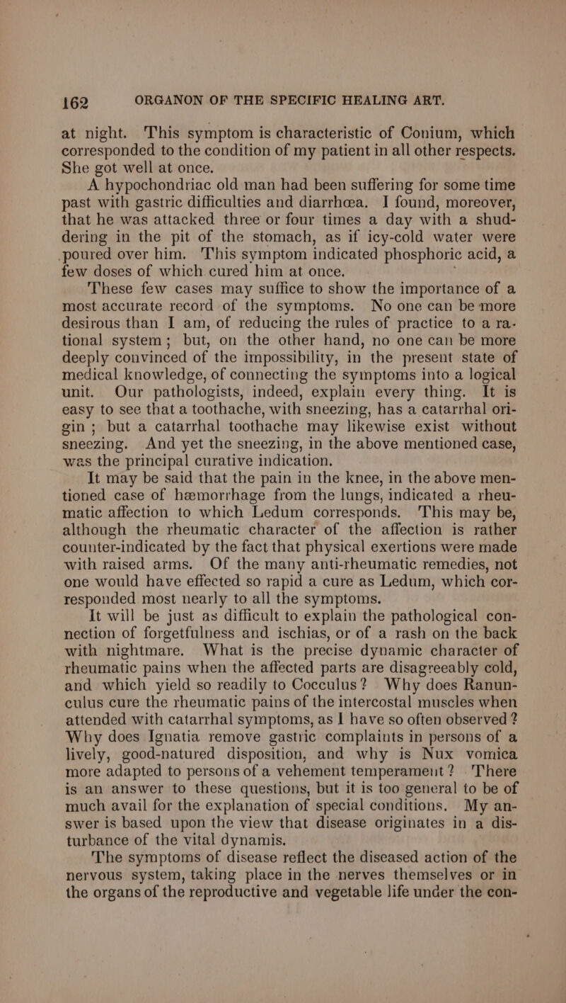 at night. This symptom is characteristic of Conium, which corresponded to the condition of my patient in all other respects. She got well at once. A hypochondriac old man had been suffering for some time past with gastric difficulties and diarrhea. I found, moreover, that he was attacked three or four times a day with a shud- dering in the pit of the stomach, as if icy-cold water were poured over him. This symptom indicated phosphoric acid, a few doses of which cured him at once. These few cases may suffice to show the importance of a most accurate record of the symptoms. No one can be more desirous than I am, of reducing the rules of practice to a ra- tional system; but, on the other hand, no one can be more deeply convinced of the impossibility, in the present state of medical knowledge, of connecting the symptoms into a logical unit. Our pathologists, indeed, explain every thing. It is easy to see that a toothache, with sneezing, has a catarrhal ori- gin; but a catarrhal toothache may likewise exist without sneezing. And yet the sneezing, in the above mentioned case, was the principal curative indication. It may be said that the pain in the knee, in the above men- tioned case of hemorrhage from the lungs, indicated a rheu- matic affection to which Ledum corresponds. 'This may be, although the rheumatic character of the affection is rather counter-indicated by the fact that physical exertions were made with raised arms. Of the many anti-rheumatic remedies, not one would have effected so rapid a cure as Ledum, which cor- responded most nearly to all the symptoms. It will be just as difficult to explain the pathological con- nection of forgetfulness and ischias, or of a rash on the back with nightmare. What is the precise dynamic character of rheumatic pains when the affected parts are disagreeably cold, and which yield so readily to Cocculus? Why does Ranun- culus cure the rheumatic pains of the intercostal muscles when attended with catarrhal symptoms, as I have so often observed ? Why does Ignatia remove gastric complaints in persons of a lively, good-natured disposition, and why is Nux vomica more adapted to persons of a vehement temperament? There is an answer to these questions, but it is too general to be of much avail for the explanation of special conditions. My an- swer is based upon the view that disease originates in a dis- turbance of the vital dynamis. The symptoms of disease reflect the diseased action of the nervous system, taking place in the nerves themselves or in the organs of the reproductive and vegetable life under the con-