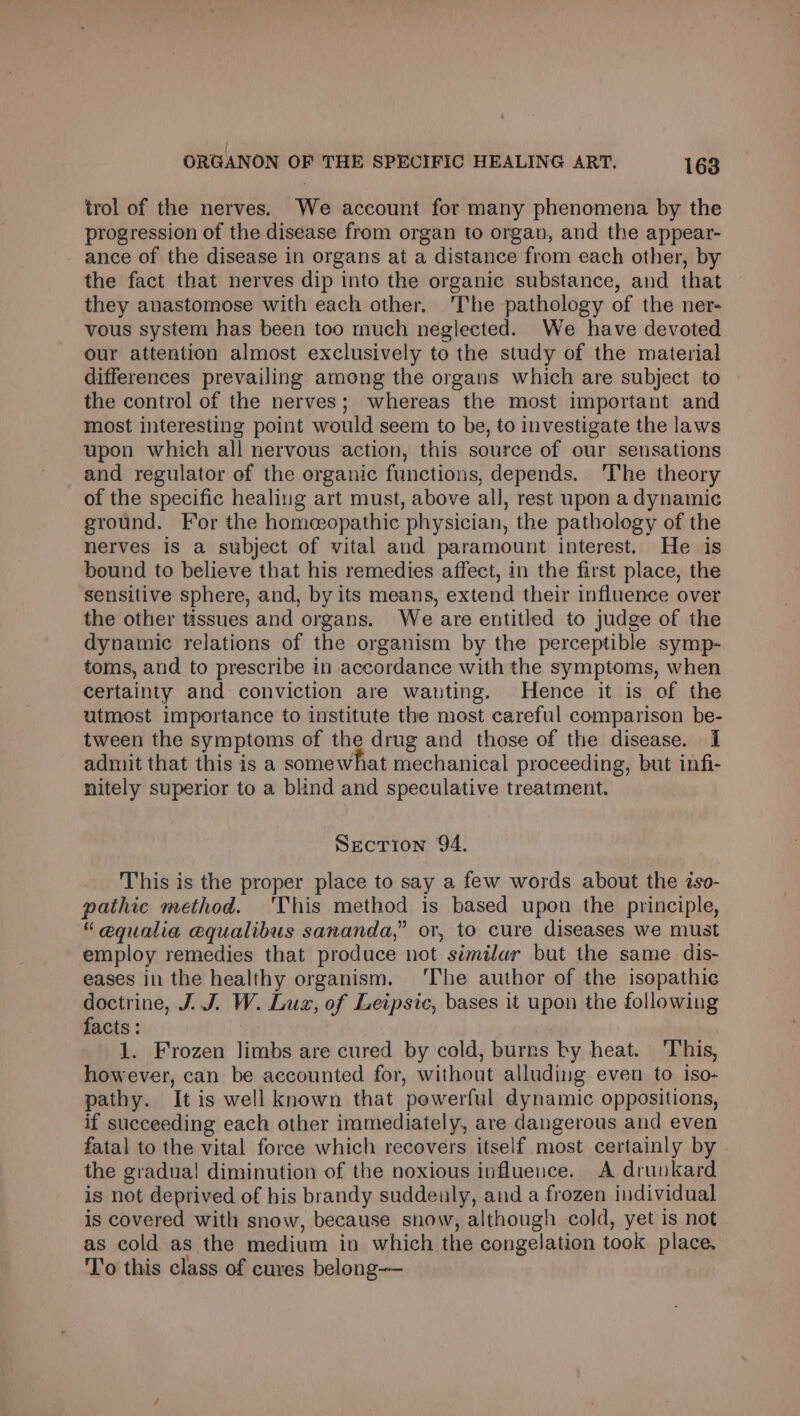 trol of the nerves. We account for many phenomena by the progression of the disease from organ to organ, and the appear- ance of the disease in organs at a distance from each other, by the fact that nerves dip into the organic substance, and that they anastomose with each other. The pathology of the ner- vous system has been too much neglected. We have devoted our attention almost exclusively to the study of the material differences prevailing among the organs which are subject to the control of the nerves; whereas the most important and most interesting point would seem to be, to investigate the laws upon which all nervous action, this source of our sensations and regulator of the organic functions, depends. ‘The theory of the specific healing art must, above all, rest upon a dynamic ground. For the homeopathic physician, the pathology of the nerves is a subject of vital and paramount interest. He is bound to believe that his remedies affect, in the first place, the sensitive sphere, and, by its means, extend their influence over the other tissues and organs. We are entitled to judge of the dynamic relations of the organism by the perceptible symp- toms, and to prescribe in accordance with the symptoms, when certainty and conviction are wanting. Hence it is of the utmost importance to institute the most careful comparison be- tween the symptoms of the drug and those of the disease. I admit that this is a somewhat mechanical proceeding, but infi- nitely superior to a blind and speculative treatment. SeEcrTion 9A. This is the proper place to say a few words about the zso- pathic method. 'This method is based upon the principle, “ equalia equalibus sananda,” or, to cure diseases we must employ remedies that produce not similar but the same dis- eases in the healthy organism. ‘The author of the isopathie doctrine, J. J. W. Luz, of Leipsic, bases it upon the following facts : 1. Frozen limbs are cured by cold, burns by heat. ‘This, however, can be accounted for, without alluding even to iso- pathy. It is well known that powerful dynamic oppositions, if succeeding each other immediately, are dangerous and even fatal to the vital force which recovers itself most certainly by the gradua! diminution of the noxious iuflueuce. A drunkard is not deprived of his brandy suddeuly, and a frozen individual is covered with snow, because snow, although cold, yet is not as cold as the medium in which the congelation took place. To this class of cures belong-—