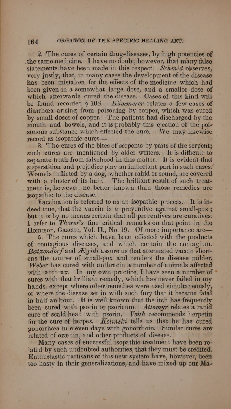 2. The cures of certain drug-diseases, by high potencies of the same medicine. I have no doubt, however, that many false statements have been made in this respect. Schmid observes, very justly, that, in many cases the development of the disease has been mistaken for the effects of the medicine which had been given in a somewhat large dose, and a smaller dose of which afterwards cured the disease. Cases of this kind will be found recorded § 108. Kémmerer relates a few cases of diarrhea arising from poisoning by copper, which was cured by small doses of copper. The patients had discharged by the mouth and bowels, and it is probably this ejection of the poi- sonous substance which effected the cure. We may likewise record as isopathic cures— 3. The cures of the bites of serpents by parts of the serpent; such cures are mentioned by older writers. It is difficult to separate truth from falsehood in this matter. It is evident that superstition and prejudice play an important part in such cases. Wounds inflicted by a dog, whether rabid or sound, are covered with a cluster of its hair. The brilliant result of such treat- ment is, however, no better known than those remedies are isopathic to the disease. | Vaccination is referred to as an isopathie process. It is ins deed true, that the vaccin is a preventive against small-pox ; but it is by no means certain that all preventives are curatives. I refer to Thorer’s fine critical remarks on that point in the Homeeop. Gazette, Vol. If., No. 19. Of more importance are— 5. The cures which have been effected with the products of contagious diseases, and which contain the contagium. Batzendorf and Avgidi assure us that attenuated vaccin short- ens the course of small-pox and renders the disease milder. Weber has cured with anthracin a number of animals affected with anthrax. In my own practice, I have seen a number of cures with that brilliant remedy, which has never failed in my hands, except where other remedies were used simultaneously, or where the disease set in with such fury that it became fatal in half an hour. It is well known that the itch has frequently been cured with psorin or psoricum. Attemyr relates a rapid cure of scald-head with- psorin. Veith recommends herpetin for the cure of herpes. Kolinski tells us that he has cured gonorrhoea in eleven days with gonorrhoin. Similar cures are related of ozeenin, and other produets of disease. tt Many cases of successful isopathic treatment have been re- lated by such undoubted authorities, that they must be credited. Enthusiastic partisans of this new system have, however, been too hasty in their generalizations, and have mixed up our Ma-