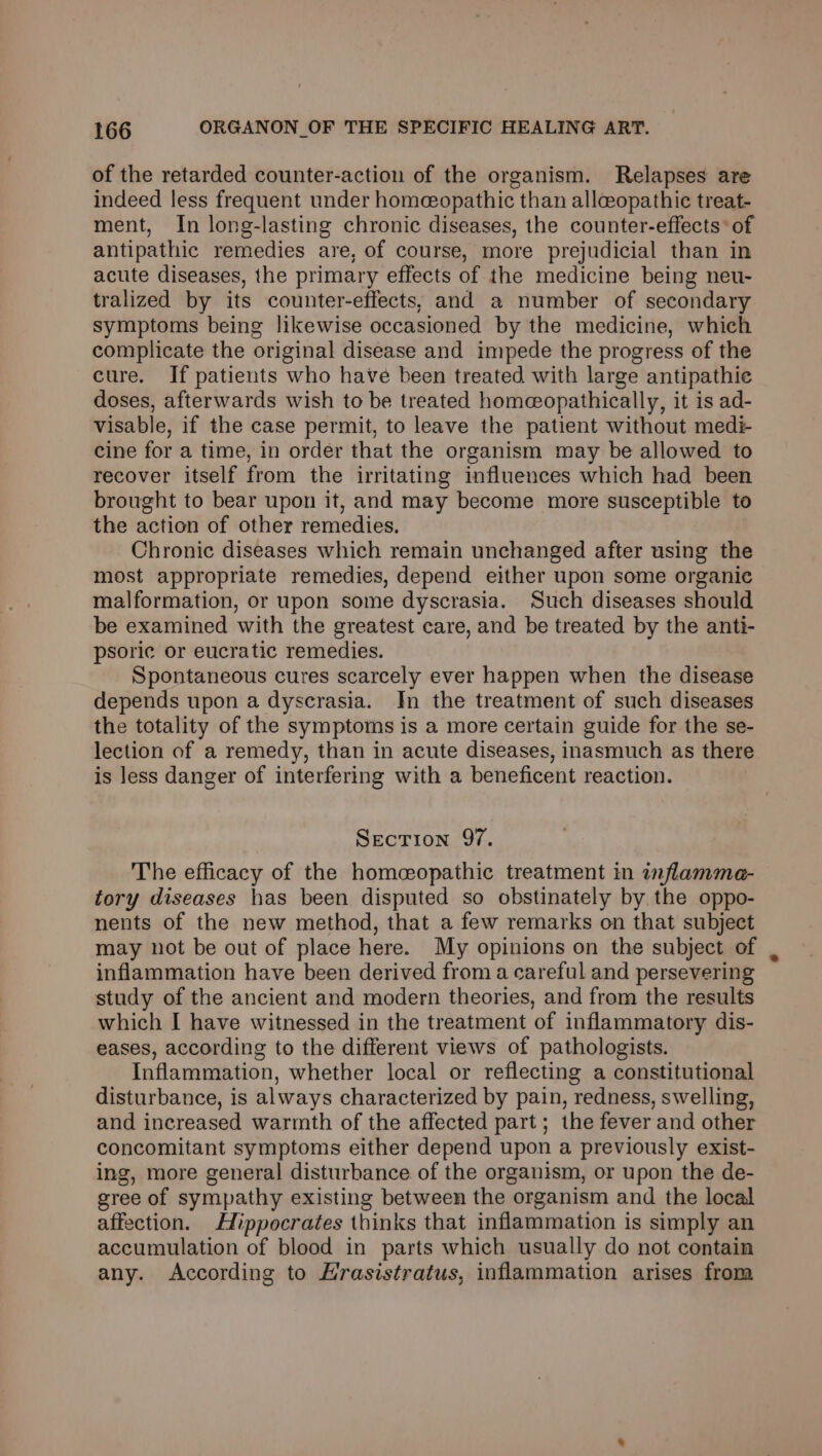 of the retarded counter-action of the organism. Relapses are indeed less frequent under homeopathic than allceopathic treat- ment, In long-lasting chronic diseases, the counter-effects* of antipathic remedies are, of course, more prejudicial than in acute diseases, the primary effects of the medicine being neu- tralized by its counter-effects, and a number of secondary symptoms being likewise occasioned by the medicine, which complicate the original disease and impede the progress of the cure. If patients who have been treated with large antipathie doses, afterwards wish to be treated homeopathically, it is ad- visable, if the case permit, to leave the patient without medié cine for a time, in order that the organism may be allowed to recover itself from the irritating influences which had been brought to bear upon it, and may become more susceptible to the action of other remedies. Chronic diseases which remain unchanged after using the most appropriate remedies, depend either upon some organic malformation, or upon some dyscrasia. Such diseases should be examined with the greatest care, and be treated by the anti- psoric or eucratic remedies. Spontaneous cures scarcely ever happen when the disease depends upon a dyscrasia. In the treatment of such diseases the totality of the symptoms is a more certain guide for the se- lection of a remedy, than in acute diseases, inasmuch as there is less danger of interfering with a beneficent reaction. Section 97. The efficacy of the homeopathic treatment in inflammea- tory diseases has been disputed so obstinately by the oppo- nents of the new method, that a few remarks on that subject may not be out of place here. My opinions on the subject of inflammation have been derived from a careful and persevering study of the ancient and modern theories, and from the results which I have witnessed in the treatment of inflammatory dis- eases, according to the different views of pathologists. Inflammation, whether local or reflecting a constitutional disturbance, is always characterized by pain, redness, swelling, and increased warmth of the affected part; the fever and other concomitant symptoms either depend upon a previously exist- ing, more general disturbance of the organism, or upon the de- gree of sympathy existing between the organism and the local affection. Hippocrates thinks that inflammation is simply an accumulation of blood in parts which usually do not contain any. According to Hrasistratus, inflammation arises from