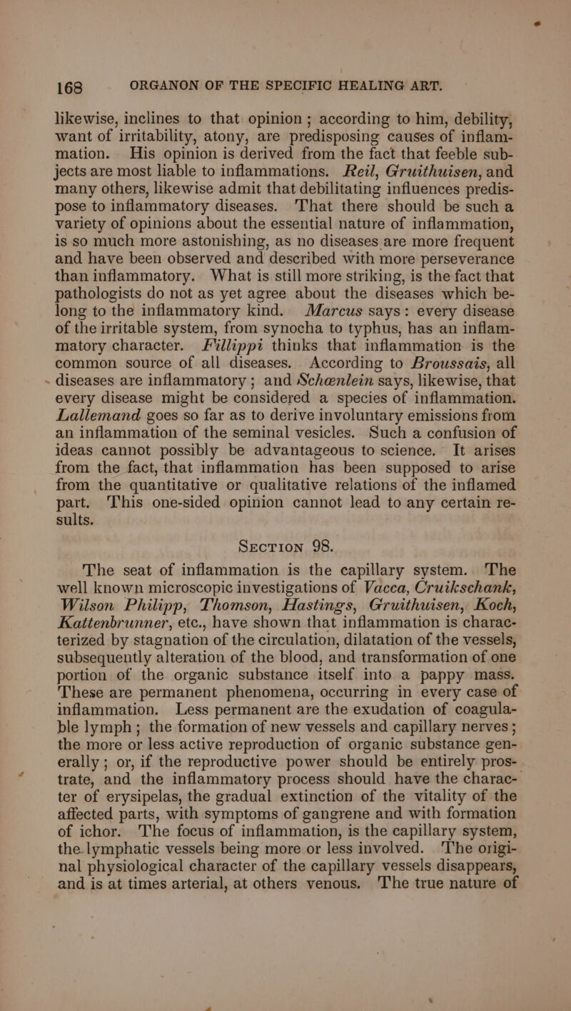 likewise, inclines to that opinion ; according to him, debility, want of irritability, atony, are predisposing causes of inflam- mation. His opinion is derived from the fact that feeble sub- jects are most liable to inflammations. Reil, Gruithwisen, and many others, likewise admit that debilitating influences predis- pose to inflammatory diseases. That there should be such a variety of opinions about the essential nature of inflammation, is so much more astonishing, as no diseases are more frequent and have been observed and described with more perseverance than inflammatory. What is still more striking, is the fact that pathologists do not as yet agree about the diseases which be- long to the inflammatory kind. Marcus says: every disease of the irritable system, from synocha to typhus, has an inflam- matory character. Fllippi thinks that inflammation is the common source of all diseases. According to Broussais, all - diseases are inflammatory ; and Schenlein says, likewise, that every disease might be considered a species of inflammation. Lallemand goes so far as to derive involuntary emissions from an inflammation of the seminal vesicles. Such a confusion of ideas cannot possibly be advantageous to science. It arises from the fact, that inflammation has been supposed to arise from the quantitative or qualitative relations of the inflamed part. This one-sided opinion cannot lead to any certain re- sults. Section 98. The seat of inflammation is the capillary system. The well known microscopic investigations of Vacca, Cruikschank, Wilson Philipp, Thomson, Hastings, Gruithuisen, Koch, Kattenbrunner, etc., have shown that inflammation is charac- terized by stagnation of the circulation, dilatation of the vessels, subsequently alteration of the blood, and transformation of one portion of the. organic substance itself into a pappy mass. These are permanent phenomena, occurring in every case of inflammation. Less permanent are the exudation of coagula- ble lymph; the formation of new vessels and capillary nerves ; the more or less active reproduction of organic substance gen- erally ; or, if the reproductive power should be entirely pros- trate, and the inflammatory process should have the charac- ter of erysipelas, the gradual extinction of the vitality of the affected parts, with symptoms of gangrene and with formation of ichor. The focus of inflammation, is the capillary system, the lymphatic vessels being more or less involved. The origi- nal physiological character of the capillary vessels disappears, and is at times arterial, at others venous. ‘The true nature of