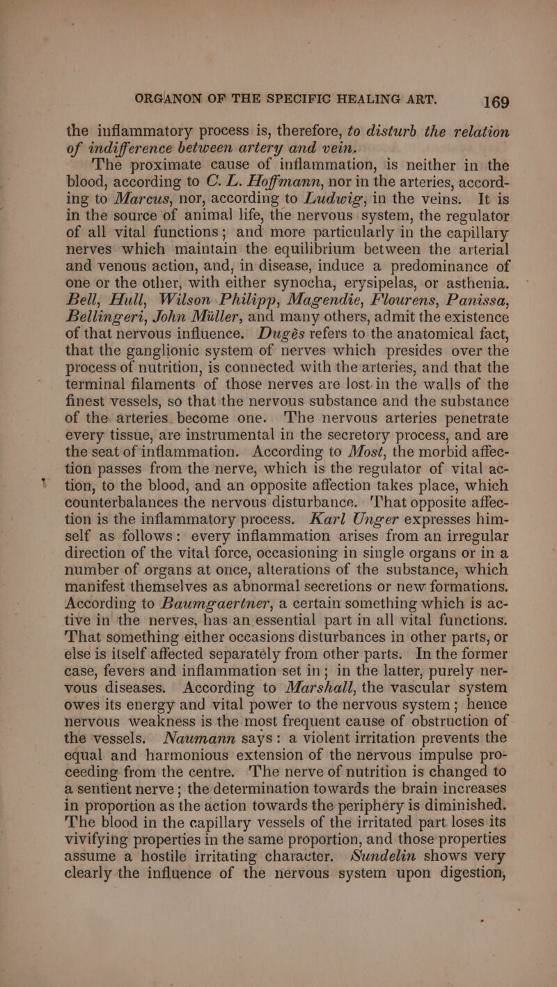 the inflammatory process is, therefore, fo disturb the relation of indifference between artery and vein. - The proximate cause of inflammation, is neither in the blood, according to C. L. Hoffmann, nor in the arteries, accord- ing to Marcus, nor, according to Ludwig, in the veins. It is in the source of animal life, the nervous. system, the regulator of all vital functions; and more particularly in the capillary nerves which maintain the equilibrium between the arterial and venous action, and, in disease, induce a predominance of one or the other, with either synocha, erysipelas, or asthenia. Bell, Hull, Wilson Philipp, Magendie, Flourens, Panissa, Bellingeri, John Miller, and many others, admit the existence of that nervous influence. Dugés refers to the anatomical fact, that the ganglionic system of nerves which presides over the process of nutrition, is connected with the arteries, and that the terminal filaments of those nerves are lost-in the walls of the finest vessels, so that the nervous substance and the substance of the arteries. become one. The nervous arteries penetrate every tissue, are instrumental in the secretory process, and are the seat of inflammation. According to Most, the morbid affec- tion passes from the nerve, which is the regulator of vital ac- tion, to the blood, and an opposite affection takes place, which counterbalances the nervous disturbance. 'That opposite affec- tion is the inflammatory process. Karl Unger expresses him- self as follows: every inflammation arises from an irregular direction of the vital force, occasioning in single organs or in a number of organs at once, alterations of the substance, which manifest themselves as abnormal secretions or new formations. According to Baumgaertner, a certain something which is ac- tive in the nerves, has an essential part in all vital functions. That something either occasions disturbances in other parts, or else is itself affected separately from other parts. In the former case, fevers and inflammation set in; in the latter, purely ner- vous diseases. According to Marshall, the vascular system owes its energy and vital power to the nervous system; hence nervous weakness is the most frequent cause of obstruction of the vessels. Nawmann says: a violent irritation prevents the equal and harmonious extension of the nervous impulse pro- ceeding from the centre. The nerve of nutrition is changed to a sentient nerve ; the determination towards the brain increases in proportion as the action towards the periphery is diminished. The blood in the capillary vessels of the irritated part loses its vivifying properties in the same proportion, and those properties assume a hostile irritating character. Sundelin shows very clearly the influence of the nervous system upon digestion,