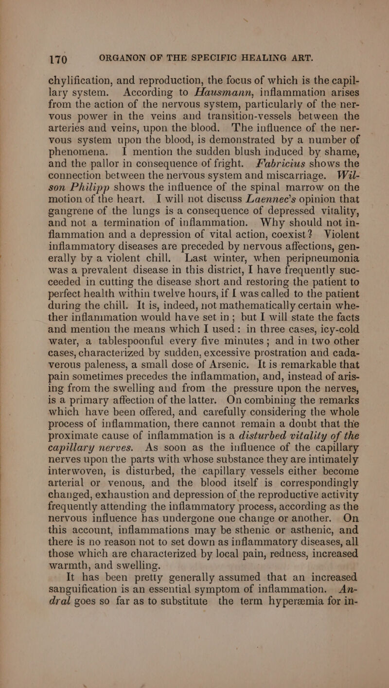 chylification, and reproduction, the focus of which is the capil- lary system. According to Hausmann, inflammation arises from the action of the nervous system, particularly of the ner- vous power in the veins and transition-vessels between the arteries and veins, upon the blood. 'The influence of the ner- vous system upon the blood, is demonstrated by a number of phenomena. I mention the sudden blush induced by shame, and the pallor in consequence of fright. Fabricius shows the connection between the nervous system and miscarriage. Wéil- son Philipp shows the influence of the spinal marrow on the motion of the heart. I will not discuss Laennec’s opinion that gangrene of the lungs is a consequence of depressed vitality, and not a termination of inflammation. Why should not in- flammation and a depression of vital action, coexist? Violent inflammatory diseases are preceded by nervous affections, gen- erally by a violent chill. Last winter, when peripneumonia was a prevalent disease in this district, I have frequently suc- ceeded in cutting the disease short and restoring the patient to perfect health within twelve hours, if [ was called to the patient during the chill. It is, indeed, not mathematically certain whe- ther inflammation would have set in; but I will state the facts and mention the means which I used: in three cases, icy-cold water, a tablespoonful every five minutes; and in two other cases, characterized by sudden, excessive prostration and cada- verous paleness, a small dose of Arsenic. It is remarkable that pain sometimes precedes the inflammation, and, instead of aris- ing from the swelling and from the pressure upon the nerves, is a primary affection of the latter. On combining the remarks which have been offered, and carefully considering the whole process of inflammation, there cannot remain a doubt that the proximate cause of inflammation is a disturbed vitality of the capillary nerves. As soon as the influence of the capillary nerves upon the parts with whose substance they are intimately interwoven, is disturbed, the capillary vessels either become arterial or venous, and the blood itself is correspondingly changed, exhaustion and depression of the reproductive activity frequently attending the inflammatory process, according as the nervous influence has undergone one change or another. On this account, inflammations may be sthenic or asthenic, and there is no reason not to set down as inflammatory diseases, all those which are characterized by local pain, redness, increased warmth, and swelling. It has been pretty generally assumed that an increased sanguification is an essential symptom of inflammation. An- dral goes so far as to substitute the term hyperemia for in-