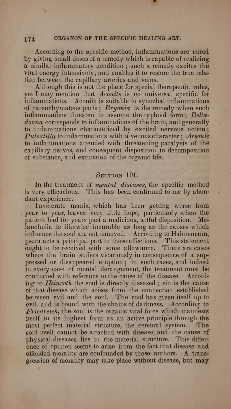 According to the specific method, inflammations are cured by giving small doses of a remedy which is capable of realizing a similar inflammatory condition ; such a remedy excites the vital energy intensively, and enables it to restore the true rela- tion between the capillary arteries and veins. Although this is not the place for special therapeutic rules, yet [ may mention that Aconiéfe is no universal specific for . inflammations. Aconite is suitable to synochal inflammations of parenchymatous parts; Bryonia is the remedy when such inflammations threaten to assume the typhoid form; Bella- donna corresponds to inflammations of the brain, and generally to inflammations characterized by excited nervous action; Pulsatilla to inflammations with a venouscharacter ; Arsenic to inflammations attended with threatening paralysis of the capillary nerves, and consequent disposition to decomposition of substance, and extinction of the organic life. Section 101. In the treatment of mental diseases, the specific method is very efficacious. ‘This has been confirmed to me by abun- dant experience. Inveterate mania, which has been getting worse from . year to year, leaves very little hope, particularly when the patient had for years past a malicious, artful disposition. Me- lancholia is likewise incurable as long as the causes which influence the soul are notremoved. According to Hahnemann, psora acts a principal part in those affections. This statement ought to be received with some allowance. ‘There are cases where the brain suffers vicariously in consequence of a sup- pressed or disappeared eruption; in such cases, and indeed in every case of mental derangement, the treatment must be conducted with reference to the cause of the disease. Accord- ing to Heiroth the soul is directly diseased ; sin is the cause of that disease which arises from the connection established between evil and the soul. The soul has given itself up to evil, and is bound with the chains of darkness, According to Friedreich, the soul is the organic vital force which manifests itself in its highest form as an active principle through the most perfect material structure, the cerebral system. The soul itself canuot be attacked with disease, and the cause of physical diseases lies in the material structure. ‘This differ- ence of opinion seems to arise from the fact that disease and offended morality are confounded by those authors. A trans- gression of morality may take place without disease, but may