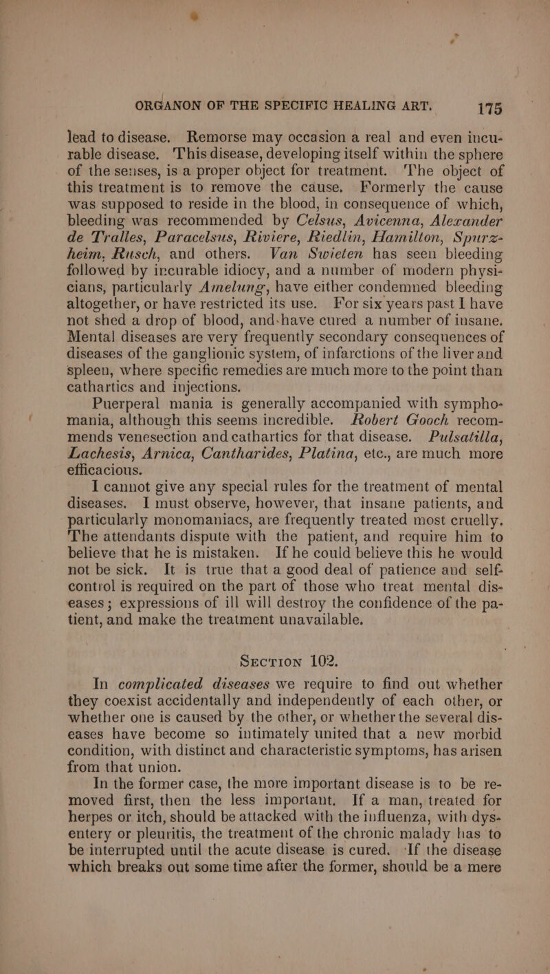 lead to disease. Remorse may occasion a real and even incu- rable disease. This disease, developing itself within the sphere of the senses, is a proper object for treatment. The object of this treatment is to remove the cause. Formerly the cause was supposed to reside in the blood, in consequence of which, bleeding was recommended by Celsus, Avicenna, Alerander de Tralies, Paracelsus, Riviere, Riedlin, Hamilton, Spurz- heim, Rusch, and others. Van Swieten has seen bleeding followed by incurable idiocy, and a number of modern physi- cians, particularly Amelung, have either condenmed bleeding altogether, or have restricted its use. For six years past I have not shed a drop of blood, and:have cured a number of insane. Menta! diseases are very frequently secondary consequences of diseases of the ganglionic system, of infarctions of the liver and spleen, where specific remedies are much more to the point than cathartics and injections. Puerperal mania is generally accompanied with sympho- mania, although this seems incredible. Robert Gooch recom- mends venesection and cathartics for that disease. Pulsatilla, Lachesis, Arnica, Cantharides, Platina, etc., are much more efficacious. I cannot give any special rules for the treatment of mental diseases. I must observe, however, that insane patients, and particularly monomaniacs, are frequently treated most cruelly. The attendants dispute with the patient, and require him to believe that he is mistaken. If he could believe this he would not be sick. It is true that a good deal of patience and self: control is required on the part of those who treat mental dis- eases; expressions of ill will destroy the confidence of the pa- tient, and make the treatment unavailable. Section 102. In complicated diseases we require to find out whether they coexist accidentally and independently of each other, or whether one is caused by the other, or whether the several dis- eases have become so intimately united that a new morbid condition, with distinct and characteristic symptoms, has arisen from that union. In the former case, the more important disease is to be re- moved first, then the less important. If a man, treated for herpes or itch, should be attacked with the influenza, with dys- entery or pleuritis, the treatment of the chronic malady has to be interrupted until the acute disease is cured. ‘If the disease which breaks out some time after the former, should be a mere