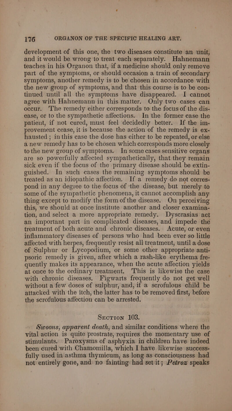 development of this one, the two diseases constitute an unit, and it would be wrong to treat each separately. Hahnemann teaches in his Organon that, if a medicine should only remove part of the symptoms, or should occasion a train of secondary symptoms, another remedy is to be chosen in accordance with the new group of symptoms, and that this course is to be con- tinued until all the symptoms have disappeared. I cannot agree with Hahnemann in this.matter. Only two cases can occur. The remedy either corresponds to the focus of the dis- ease, or to the sympathetic affections. In the former case the patient, if not cured, must feel decidedly better. If the im- provement cease, it is because the action of the remedy is ex- hausted ; in this case the dose has either to be repeated, or else a new remedy has to be chosen which corresponds more closely to the new group of symptoms. In some cases sensitive organs are so powerfully affected sympathetically, that they remain sick even if the focus of the primary disease should be extin- guished. In such cases the remaining symptoms should be treated as an idiopathic affection. If a remedy do not corres- pond in any degree to the focus of ‘the disease, but merely to some of the sympathetic phenomena, it cannot accomplish any thing except to modify the form of the disease. On perceiving this, we should at once institute another and closer examina- tion, and select a more appropriate remedy. Dyscrasias act an important part in complicated diseases, and impede the treatment of both acute and chronic diseases. Acute, or even inflammatory diseases of persons who had _ been ever so little affected with herpes, frequently resist all treatment, until a dose of Sulphur or Lycopodium, or some other appropriate anti- psoric remedy is given, after which a rash-like erythema fre- quently makes its appearance, when the acute affection yields at once to the ordinary treatment. 'This is likewise the case with chronic diseases. Figwarts frequently do not get well without a few doses of sulphur, and, if a scrofulous child be attacked with the itch, the latter has to be removed first, before the scrofulous affection can be arrested. Section 103. Swoons, apparent death, and similar conditions where the vital action is quite prostrate, requires the momentary use of stimulants. Paroxysms of asphyxia in children have indeed been cured with Chamomilla, which I have. likewise success- fully used in asthma thymicum, as long as consciousness had not entirely gone, and no fainting had set it; Petroz speaks