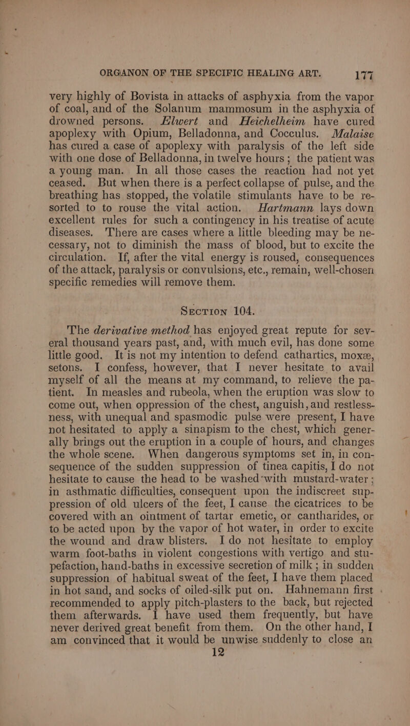 very highly of Bovista in attacks of asphyxia from the vapor of coal, and of the Solanum mammosum in the asphyxia of drowned persons. Hlwert and Heichelheim have cured apoplexy with Opium, Belladonna, and Cocculus. Malaise has cured a case of apoplexy with paralysis of the left side with one dose of Belladonna, in twelve hours; the patient was a young man. In all those cases the reaction had not yet ceased. But when there is a perfect collapse of pulse, and the breathing has stopped, the volatile stimulants have to be re- sorted to to rouse the vital action. Hartmann lays down excellent rules for such a contingency in his treatise of acute diseases. 'There are cases where a little bleeding may be ne- cessary, not to diminish the mass of blood, but to excite the circulation. If, after the vital energy is roused, consequences of the attack, paralysis or convulsions, etc., remain, well-chosen specific remedies will remove them. Secrion 104. The derivative method has enjoyed great repute for sev- eral thousand years past, and, with much evil, has done some little good. It is not my intention to defend cathartics, moxe, setons. I confess, however, that I never hesitate to avail myself of all the means at my command, to relieve the pa- tient. In measles and rubeola, when the eruption was slow to come out, when oppression of the chest, anguish, and restless- ness, with unequal and spasmodic pulse were present, I have not hesitated to apply a sinapism to the chest, which gener- ally brings out the eruption in a couple of hours, and changes the whole scene. When dangerous symptoms sef in, in con- sequence of the sudden suppression of tinea capitis, 1 do not hesitate to cause the head to be washed’with mustard-water ; in asthmatic difficulties, consequent upon the indiscreet sup- pression of old ulcers of the feet, I canse the cicatrices to be covered with an ointment of tartar emetic, or cantharides, or to be acted upon by the vapor of hot water, in order to excite the wound and draw blisters. Ido not hesitate to employ warm foot-baths in violent congestions with vertigo and stu- pefaction, hand-baths in excessive secretion of milk ; in sudden suppression of habitual sweat of the feet, I have them placed in hot sand, and socks of oiled-silk put on. Hahnemann first . recommended to apply pitch-plasters to the back, but rejected them afterwards. I have used them frequently, but have never derived great benefit from them. On the other hand, I am convinced that it would be unwise suddenly to close an 12