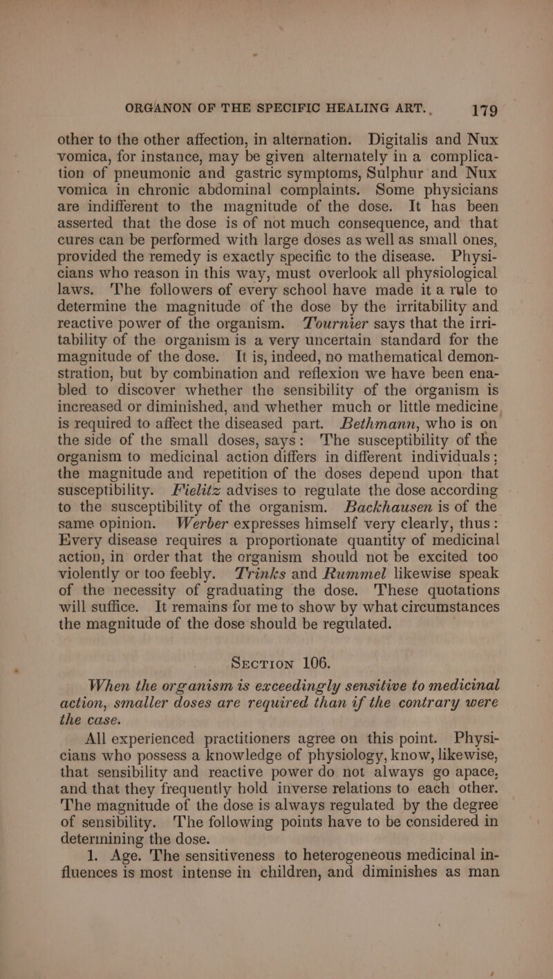 other to the other affection, in alternation. Digitalis and Nux vomica, for instance, may be given alternately in a complica- tion of pneumonic and gastric symptoms, Sulphur and Nux vomica in chronic abdominal complaints. Some physicians are indifferent to the magnitude of the dose. It has been asserted that the dose is of not much consequence, and that cures can be performed with large doses as well as small ones, provided the remedy is exactly specific to the disease. Physi- cians who reason in this way, must overlook all physiological laws. The followers of every school have made it a rule to determine the magnitude of the dose by the irritability and reactive power of the organism. Tournier says that the irri- tability of the organism is a very uncertain standard for the magnitude of the dose. It is, indeed, no mathematical demon- stration, but by combination and reflexion we have been ena- bled to discover whether the sensibility of the organism is increased or diminished, and whether much or little medicine, is required to affect the diseased part. Bethmann, who is on the side of the small doses, says: The susceptibility of the organism to medicinal action differs in different individuals ; the magnitude and repetition of the doses depend upon that susceptibility. F%elitz advises to regulate the dose according to the susceptibility of the organism. Backhausen is of the same opinion. Werber expresses himself very clearly, thus: Every disease requires a proportionate quantity of medicinal action, in order that the erganism should not be excited too violently or too feebly. Trinks and Rummel likewise speak of the necessity of graduating the dose. ‘These quotations will suffice. It remains for me to show by what circumstances the magnitude of the dose should be regulated. Section 106. When the organism is exceedingly sensitive to medicinal action, smaller doses are required than if the contrary were the case. All experienced practitioners agree on this point. Physi- cians who possess a knowledge of physiology, know, likewise, that sensibility and reactive power do not always go apace, and that they frequently hold inverse relations to each other. The magnitude of the dose is always regulated by the degree of sensibility. The following points have to be considered in determining the dose. 1, Age. The sensitiveness to heterogeneous medicinal in- fluences is most intense in children, and diminishes as man