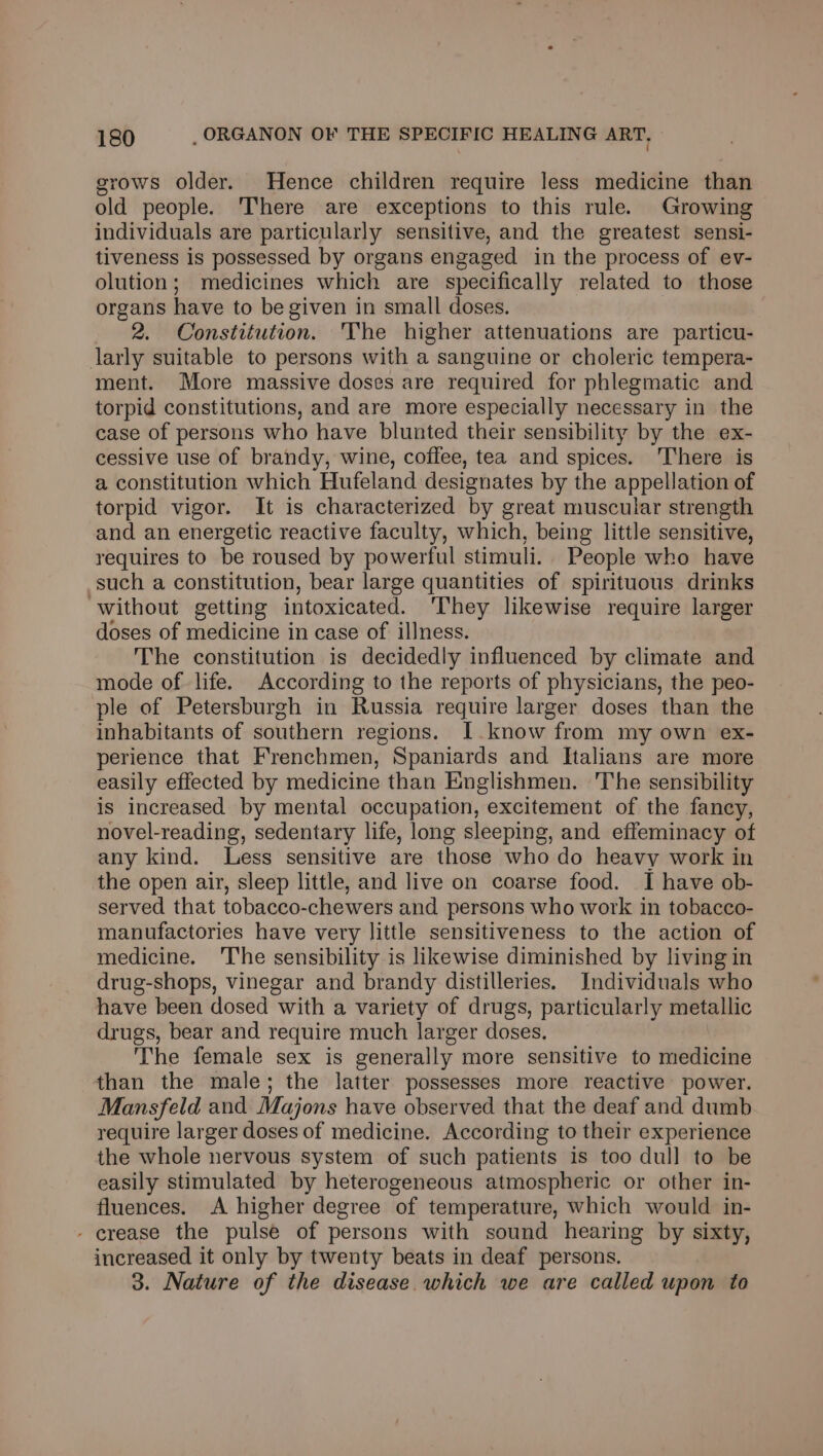 grows older. Hence children require less medicine than old people. There are exceptions to this rule. Growing individuals are particularly sensitive, and the greatest sensi- tiveness is possessed by organs engaged in the process of ev- olution; medicines which are specifically related to those organs have to be given in small doses. 2. Constitution. The higher attenuations are particu- larly suitable to persons with a sanguine or choleric tempera- ment. More massive doses are required for phlegmatic and torpid constitutions, and are more especially necessary in the case of persons who have blunted their sensibility by the ex- cessive use of brandy, wine, coffee, tea and spices. ‘There is a constitution which Hufeland designates by the appellation of torpid vigor. It is characterized by great muscular strength and an energetic reactive faculty, which, being little sensitive, requires to be roused by powerful stimuli. People who have such a constitution, bear large quantities of spirituous drinks without getting intoxicated. ‘They likewise require larger doses of medicine in case of illness. The constitution is decidedly influenced by climate and mode of life. According to the reports of physicians, the peo- ple of Petersburgh in Russia require larger doses than the inhabitants of southern regions. I.know from my own ex- perience that Frenchmen, Spaniards and Italians are more easily effected by medicine than Englishmen. The sensibility is increased by mental occupation, excitement of the fancy, novel-reading, sedentary life, long sleeping, and effeminacy of any kind. Less sensitive are those who do heavy work in the open air, sleep little, and live on coarse food. I have ob- served that tobacco-chewers and persons who work in tobacco- manufactories have very little sensitiveness to the action of medicine. ‘The sensibility is likewise diminished by living in drug-shops, vinegar and brandy distilleries. Individuals who have been dosed with a variety of drugs, particularly metallic drugs, bear and require much larger doses. The female sex is generally more sensitive to medicine than the male; the latter possesses more reactive power. Mansfeld and Majons have observed that the deaf and dumb require larger doses of medicine. According to their experience the whole nervous system of such patients is too dull to be easily stimulated by heterogeneous atmospheric or other in- fluences. A higher degree of temperature, which would in- - crease the pulse of persons with sound hearing by sixty, increased it only by twenty beats in deaf persons. 3. Nature of the disease which we are called upon to