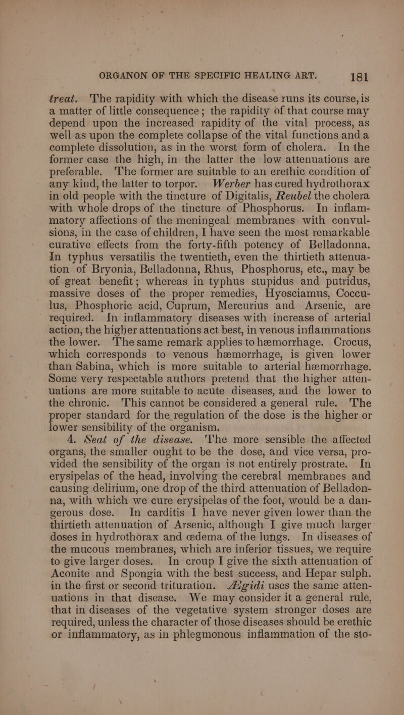 treat. 'The rapidity with which the disease runs its course, is a matter of little consequence; the rapidity of that course may depend upon the increased rapidity of the vital process, as well as upon the complete collapse of the vital functions anda complete dissolution, as in the worst form of cholera. In the former case the high, in the latter the low attenuations are preferable. The former are suitable to an erethic condition of any kind, the latter to torpor. Werber has cured hydrothorax in old people with the tincture of Digitalis, Reuwbel the cholera with whole drops of the tincture of Phosphorus. In inflam- matory affections of the meningeal membranes with convul- sions, in the case of children, I have seen the most remarkable curative effects from the forty-fifth potency of Belladonna. in typhus versatilis the twentieth, even the thirtieth attenua- tion of Bryonia, Belladonna, Rhus, Phosphorus, etc., may be of great benefit; whereas in typhus stupidus and putridus, massive doses of the proper remedies, Hyosciamus, Coccu- lus, Phosphoric acid, Cuprum, Mercurius and Arsenic, are required. in inflammatory diseases with increase of arterial action, the higher attenuations act best, in venous inflammations the lower. 'Thesame remark applies to hemorrhage. Crocus, which corresponds to venous hemorrhage, is given lower than Sabina, which is more suitable to arterial hemorrhage. Some very respectable authors pretend that the higher atten- uations are more suitable to acute diseases, and the lower to the chronic. 'This cannot be considered a general rule. The proper standard for the regulation of the dose is the higher or lower sensibility of the organism. A. Seat of the disease. 'The more sensible the affected organs, the smaller ought to be the dose, and vice versa, pro- vided the sensibility of the organ is not entirely prostrate. In erysipelas of the head, involving the cerebral membranes and causing delirium, one drop of the third attenuation of Belladon- na, with which we cure erysipelas of the foot, would be a dan- gerous dose. In carditis I have never given lower than the thirtieth attenuation of Arsenic, although I give much larger doses in hydrothorax and edema of the lungs. In diseases of the mucous membranes, which are inferior tissues, we require to give larger doses. In croup I give the sixth attenuation of Aconite and Spongia with the best success, and Hepar sulph. in the first or second trituration. Aigidi uses the same atten- uations in that disease. We may consider it a general rule, that in diseases of the vegetative system stronger doses are required, unless the character of those diseases should be erethic or inflammatory, as in phlegmonous inflammation of the sto-