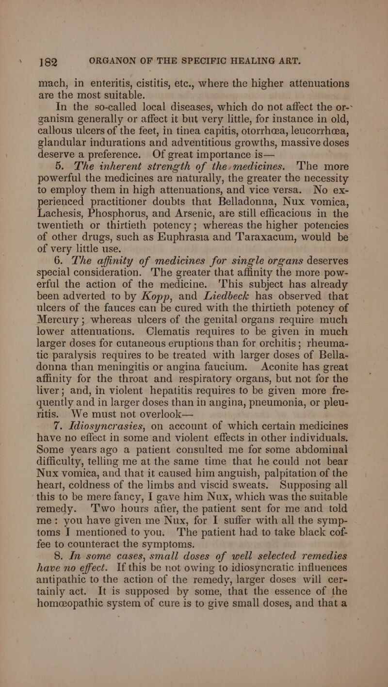 mach, in enteritis, cistitis, etc., where the higher attenuations are the most suitable. In the so-called local diseases, which do not affect the or-> ganism generally or affect it but very little, for instance in old, callous ulcers of the feet, in tinea capitis, otorrheea, leucorrhea, glandular indurations and adventitious growths, massive doses deserve a preference. Of great importance is— 5. The inherent strength of the-medicines. 'The more powerful the medicines are naturally, the greater the necessity to employ them in high attenuations, and vice versa. No ex- perienced practitioner doubts that Belladonna, Nux vomica, Lachesis, Phosphorus, and Arsenic, are still efficacious in the twentieth or thirtieth potency; whereas the higher potencies of other drugs, such as Kuphrasia and ‘Taraxacum, would be of very little use. 6. The affinity of medicines for single organs deserves special consideration. The greater that affinity the more pow- erful the action of the medicine. 'This subject has already been adverted to by Kopp, and Liedbeck has observed that ulcers of the fauces can be cured with the thirtieth potency of Mercury ; whereas ulcers of the genital organs require much lower attenuations. Clematis requires to be given in much larger doses for cutaneous eruptions than for orchitis; rheuma- tic paralysis requires to be treated with larger doses of Bella- donna than meningitis or angina faucium. Aconite has great affinity for the throat and respiratory organs, but not for the liver; and, in violent hepatitis requires to be given more fre- quently and in larger doses than in angina, pneumonia, or pleu- ritis. We must not overlook— 7. Idiosyncrasies, on account of which certain medicines have no effect in some and violent effects in other individuals. Some years ago a patient consulted me for some abdominal difficulty, telling me at the same time that he could not bear Nux vomica, and that it caused him anguish, palpitation of the heart, coldness of the limbs and viscid sweats. Supposing all this to be mere fancy, I gave him Nux, which was the suitable remedy. ‘I'wo hours after, the patient sent for me and told me: you have given me Nux, for I suffer with all the symp- toms I mentioned to you. The patient had to take black cof- fee to counteract the symptoms. 8. In some cases, small doses of well selected remedies have no effect. If this be not owing to idiosyncratic influences antipathic to the action of the remedy, larger doses will cer- tainly act. It is supposed by some, that the essence of the homeopathic system of cure is to give small doses, and that a