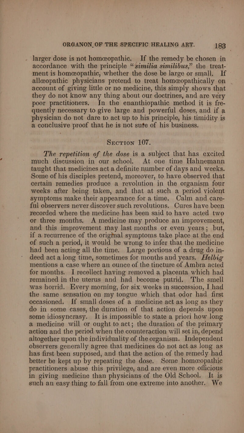 larger dose is not homeopathic. If the remedy be chosen in accordance with the principle “ similia similibus,” the treat- ment is homeopathic, whether the dose be large or small. If alleeopathic physicians pretend to treat homecopathically on account of giving little or no medicine, this simply shows that they do not know any thing about our doctrines, and are very poor practitioners. In the enanthiopathic method it is fre- quently necessary to give large and powerful doses, and if a physician do not dare to act up to his principle, his timidity is a conclusive proof that he is not sufe of his business. Section 107. The repetition of the dose is a subject that has excited much discussion in our school. At one time Hahnemann taught that medicines act a definite number of days and weeks. Some of his disciples pretend, moreover, to have observed that certain remedies produce a revolution in the organism four weeks after being taken, and that at such a period violent symptoms make their appearance for a time. Calm and care- ful observers never discover such revolutions. Cures have been recorded where the medicine has been said to have acted two or three months. A medicine may produce an improvement, and this improvement may last months or even years; but, if a recurrence of the original symptoms take place at the end of such a period, it would be wrong to infer that the medicine had been acting all the time. Large portions of a drug do in- deed act a long time, sometimes for months and years. Helbig mentions a case where an ounce of the tincture of Ambra acted for months. I recollect having removed a placenta which had remained in the uterus and had hecome putrid. The smell was horrid. Every morning, for six weeks in succession, I had the same sensation on my tongue which that odor had first occasioned. If small doses of a medicine act as long as they do in some cases, the duration of that action depends upon some idiosyncrasy. It is impossible to state a priori how long a medicine will or ought to act; the duration of the primary action and the period when the counteraction will set in, depend altogether upon the individuality of the organism. Independent observers generally agree that medicines do not act as long as has first been supposed, and that the action of the remedy had better be kept up by repeating the dose. Some homeopathic practitioners abuse this privilege, and are even more oflicious in giving medicine than physicians of the Old School. It is such an easy thing to fall from one extreme into another. We