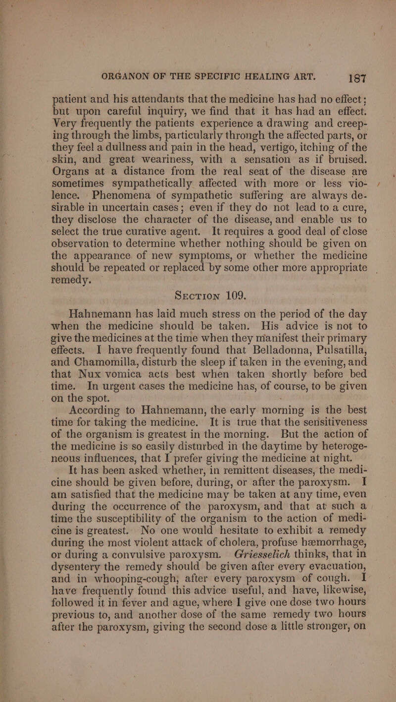 patient and his attendants that the medicine has had no effect ; but upon careful inquiry, we find that it has had an effect. Very frequently the patients experience a drawing and creep- ing through the limbs, particularly throngh the affected parts, or they feel a dullness and pain in the head, vertigo, itching of the -skin, and great weariness, with a sensation as if bruised. Organs at a distance from the real seat of the disease are sometimes sympathetically affected with more or less vio- lence. Phenomena of sympathetic suffering are always de- sirable in uncertain cases; even if they do not lead to a cure, they disclose the character of the disease,and enable us to select the true curative agent. It requires a good deal of close observation to determine whether nothing should be given on the appearance of new symptoms, or whether the medicine should be repeated or replaced by some other more appropriate remedy. Section 109. Hahnemann has laid much stress on the period of the day when the medicine should be taken. His advice is not to give the medicines at the time when they manifest their primary effects. I have frequently found that Belladonna, Pulsatilla, and Chamomilla, disturb the sleep if taken in the evening, and that Nux vomica acts best when taken shortly before bed time. In urgent cases the medicine has, of course, to be given on the spot. | According to Hahnemann, the early morning is the best time for taking the medicine. It is true that the sensitiveness of the organism is greatest in the morning. But the action of the medicine is so easily disturbed in the daytime by heteroge- neous influences, that I prefer giving the medicine at night. It has been asked whether, in remittent diseases, the medi- cine should be given before, during, or after the paroxysm. I ain satisfied that the medicine may be taken at any time, even during the occurrence of the paroxysm, and that at such a time the susceptibility of the organism to the action of medi- cine is greatest. No one would hesitate to exhibit a remedy during the most violent attack of cholera, profuse hemorrhage, or during a convulsive paroxysm. Giriesselich thinks, that in dysentery the remedy should be given after every evacuation, and in whooping-cough, after every paroxysm of cough. I have frequently found this advice useful, and have, likewise, followed it in fever and ague, where I give one dose two hours previous to, and another dose of the same remedy two hours after the paroxysm, giving the second dose a little stronger, on