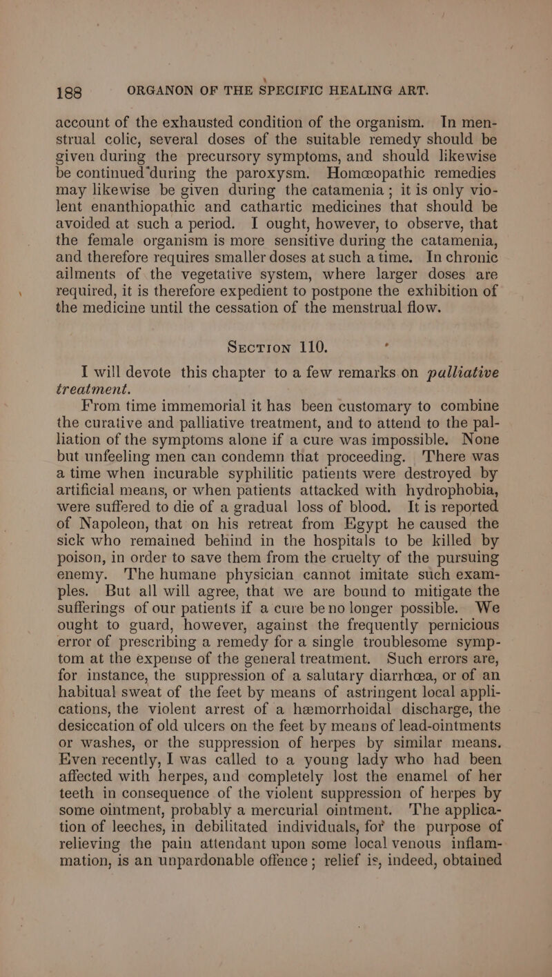 ‘ 188 ORGANON OF THE SPECIFIC HEALING ART. account of the exhausted condition of the organism. In men- strual colic, several doses of the suitable remedy should be given during the precursory symptoms, and should likewise be continued “during the paroxysm. Homeopathic remedies may likewise be given during the catamenia ; it is only vio- lent enanthiopathic and cathartic medicines that should be avoided at such a period. I ought, however, to observe, that the female organism is more sensitive during the catamenia, and therefore requires smaller doses at such atime. In chronic ailments of the vegetative system, where larger doses are required, it is therefore expedient to postpone the exhibition of the medicine until the cessation of the menstrual flow. Secrron 110. : I will devote this chapter to a few remarks on palliative treatment. From time immemorial it has been customary to combine the curative and palliative treatment, and to attend to the pal- liation of the symptoms alone if a cure was impossible. None but unfeeling men can condemn that proceeding. There was a time when incurable syphilitic patients were destroyed by artificial means, or when patients attacked with hydrophobia, were suffered to die of a gradual loss of blood. It is reported of Napoleon, that on his retreat from Egypt he caused the sick who remained behind in the hospitals to be killed by poison, in order to save them from the cruelty of the pursuing enemy. ‘The humane physician cannot imitate such exam- ples. But all will agree, that we are bound to mitigate the sufferings of our patients if a cure beno longer possible. We ought to guard, however, against the frequently pernicious error of prescribing a remedy for a single troublesome symp- tom at the expense of the general treatment. Such errors are, for instance, the suppression of a salutary diarrhoea, or of an habitual sweat of the feet by means of astringent local appli- cations, the violent arrest of a hemorrhoidal discharge, the desiccation of old ulcers on the feet by means of lead-ointments or washes, or the suppression of herpes by similar means. Kiven recently, I was called to a young lady who had been affected with herpes, and completely lost the enamel of her teeth in consequence of the violent suppression of herpes by some ointment, probably a mercurial ointment. ‘The applica- tion of leeches, in debilitated individuals, for the purpose of relieving the pain attendant upon some local venous inflam- mation, is an unpardonable offence; relief is, indeed, obtained