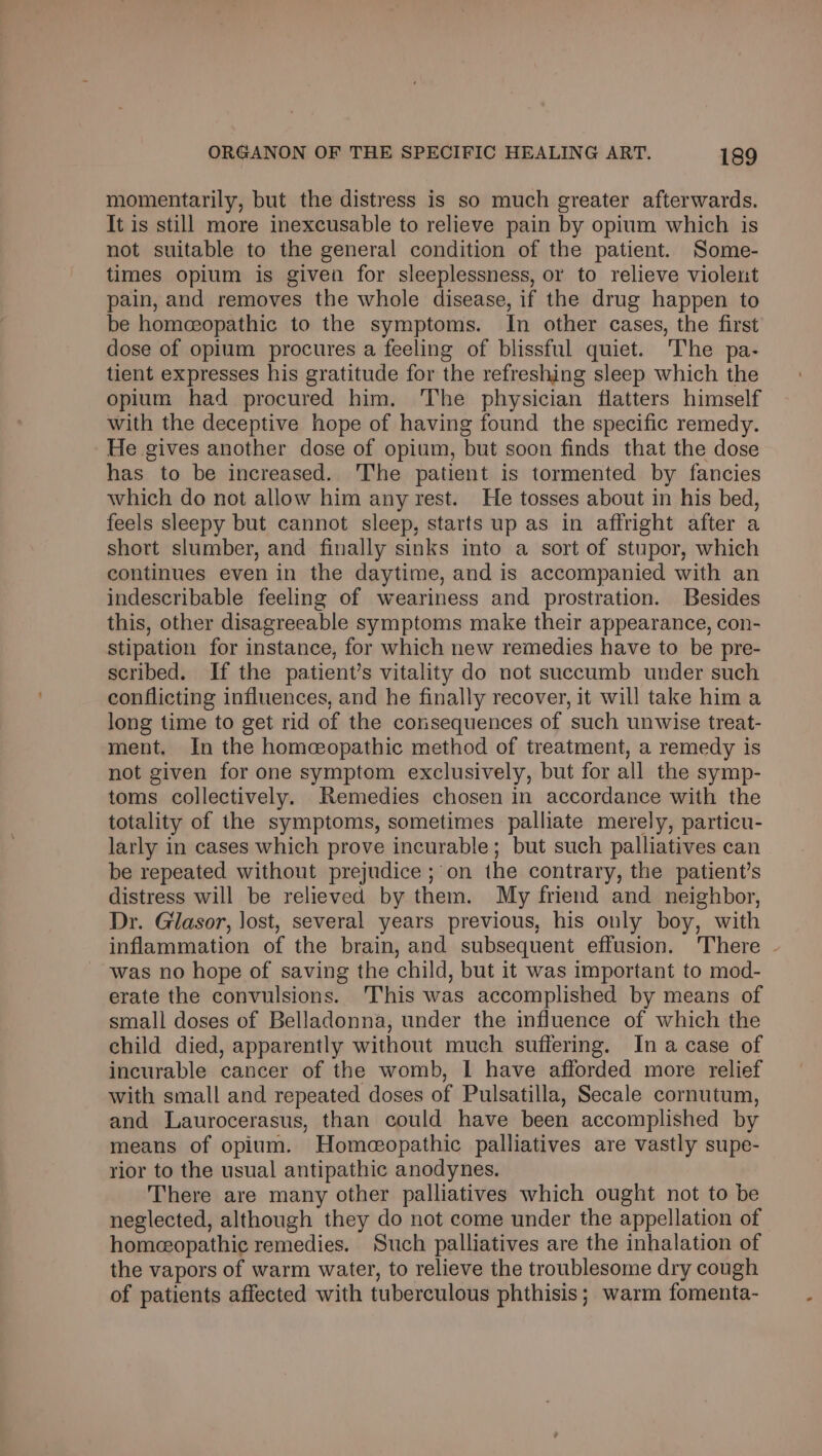 momentarily, but the distress is so much greater afterwards. It is still more inexcusable to relieve pain by opium which is not suitable to the general condition of the patient. Some- times opium is given for sleeplessness, or to relieve violent pain, and removes the whole disease, if the drug happen to be homeopathic to the symptoms. In other cases, the first dose of opium procures a feeling of blissful quiet. The pa- tient expresses his gratitude for the refreshing sleep which the opium had procured him. The physician flatters himself with the deceptive hope of having found the specific remedy. He gives another dose of opium, but soon finds that the dose has to be increased. The patient is tormented by fancies which do not allow him any rest. He tosses about in his bed, feels sleepy but cannot sleep, starts up as in affright after a short slumber, and finally sinks into a sort of stupor, which continues even in the daytime, and is accompanied with an indescribable feeling of weariness and prostration. Besides this, other disagreeable symptoms make their appearance, con- stipation for instance, for which new remedies have to be pre- scribed. If the patient’s vitality do not succumb under such conflicting influences, and he finally recover, it will take him a long time to get rid of the consequences of such unwise treat- ment. In the homeopathic method of treatment, a remedy is not given for one symptom exclusively, but for all the symp- toms collectively. Remedies chosen in accordance with the totality of the symptoms, sometimes palliate merely, particu- larly in cases which prove incurable; but such palliatives can be repeated without prejudice ;'on the contrary, the patient’s distress will be relieved by them. My friend and neighbor, Dr. Gilasor, lost, several years previous, his only boy, with inflammation of the brain, and subsequent effusion. There - was no hope of saving the child, but it was important to mod- erate the convulsions. This was accomplished by means of small doses of Belladonna, under the influence of which the child died, apparently without much suffering. In a case of incurable cancer of the womb, I have afforded more relief with small and repeated doses of Pulsatilla, Secale cornutum, and Laurocerasus, than could have been accomplished by means of opium. Homeopathic palliatives are vastly supe- rior to the usual antipathic anodynes. There are many other palliatives which ought not to be neglected, although they do not come under the appellation of homeopathic remedies. Such palliatives are the inhalation of the vapors of warm water, to relieve the troublesome dry cough of patients affected with tuberculous phthisis; warm fomenta-