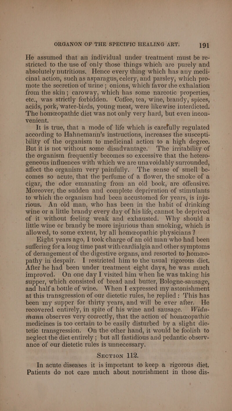 He assumed that an individual under treatment must be re- stricted to the use of only those things which are purely and absolutely nutritious. Hence every thing which has any medi- cinal action, such as asparagus, celery, and parsley, which pro- mote the secretion of urine ; onions, which favor the exhalation from the skin; caroway, which has some narcotic properties, etc., was strictly forbidden. Coflee, tea, wine, brandy, spices, acids, pork, water-birds, young meat, were likewise interdicted. The homeopathic diet was not only very hard, but even incon- venient. : ! It is true, that a mode of life which is carefully regulated according to Hahnemann’s instructions, increases the suscepti- bility of the organism to medicinal action to a high degree. But it is not without some disadvantage. ‘The irritability of the organism frequently becomes so excessive that the hetero- geneous influences with which we are unavoidably surrounded, affect the organism very painfully. The sense of smell be- comes so acute, that the perfume of a flower, the smoke of a cigar, the odor emanating from an old book, are offensive. Moreover, the sudden and complete deprivation of stimulants to which the organism had been accustomed for years, is inju- rious. An old man, who has been in the habit of drinking wine ora little brandy every day of his life, cannot be deprived of it without feeling weak and exhausted. Why should a little wine or brandy be more injurious than smoking, which is allowed, to some extent, by all homeopathic physicians ? Hight years ago, I took charge of an old man who had been suffering for a long time past with cardialgia and other symptoms of derangement of the digestive organs, and resorted to homeo- pathy in despair. I restricted him to the usual rigorous diet. After he had been under treatment eight days, he was much improved. On one day I visited him when he was taking his supper, which consisted of bread and butter, Bologne-sausage, and half a bottle of wine. When I expressed my astonishment at this transgression of our dietetic rules, he replied: This has been my supper for thirty years, and will be ever after. He recovered entirely, in spite of his wine and sausage. Waidn- mann observes very correctly, that the action of homeopathic medicines is too certain to be easily disturbed by a slight die- tetic transgression. On the other hand, it would be foolish to neglect the diet entirely ; but all fastidious and pedantic observ- ance of our dietetic rules is unnecessary. Section 112. In acute diseases it is important to keep a rigorous diet. Patients do not care much about nourishment in those dis-