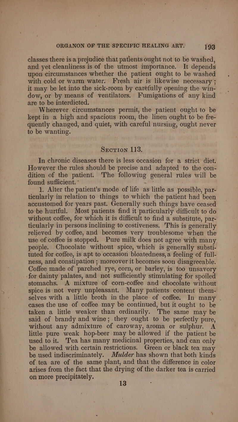 classes there is a prejudice that patients ought not 1o be washed, and. yet cleanliness is of the utmost importance. It depends upon circumstances whether the patient ought to be washed with cold or warm water. Fresh air is likewise necessary ; it may be let into the sick-room by caréfully opening the win- dow, or by means of ventilators. Fumigations of any kind are to be interdicted. Wherever circumstances permit, the patient ought to be kept in a high and spacious room, the linen ought to be fre- quently changed, and quiet, with careful nursing, ought never to be wanting. : Section 113. In chronic diseases there is less occasion for a strict’ diet. However the rules should be precise and adapted to the con- dition of the patient. The followiug general rules will be found sufficient. ° nt 7 1. Alter the patient’s mode of life as little as possible, par- ticularly in relation to things to which the patient had been accustomed for years past. Generally such things have ceased to be hurtful. Most patients find it particularly difficult to do without coffee, for which it is difficult to find a substitute, par- ticularly in persons inclining to costiveness. This is generally relieved by coffee, and becomes very troublesome when the use of coffee is stopped. Pure milk does not agree with many people. Chocolate without spice, which is generally substi- tuted for coffee, is apt to occasion bloatedness, a feeling of full- ness, and constipation ; moreover it becomes soon disagreeable. Coffee made of parched rye, corn, or barley, is too unsavory _.for dainty palates, and not sufficiently stimulating for spoiled stomachs. A mixture of corn-coffee and chocolate without spice is not very unpleasant. Many patients content them- selves with a little broth in the place of coffee. In many cases the use of coffee may be continued, but it ought to be taken a little weaker than ordinarily. The same may be said of brandy and wine; they ought to be perfectly pure, without any admixture of caroway, aroma or sulphur. A little pure weak hop-beer may be allowed if the patient be used to it. 'T’ea has many medicinal properties, and can only be allowed with certain restrictions. Green or black tea ma be used indiscriminately. Mulder has shown that both kinds of tea are of the same plant, and that the difference in color arises from the fact that the drying of the darker tea is carried on more precipitately. yh |