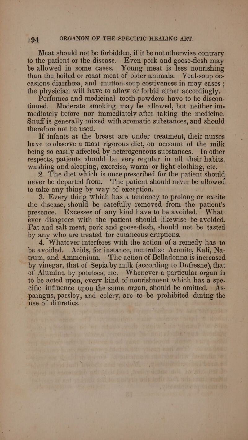 Meat should not be forbidden, if it be not otherwise contrary to the patient or the disease. Even pork and goose-flesh may be allowed in some cases. Young meat is less nourishing than the boiled or roast meat of older animals. Veal-soup oc- casions diarrhea, and mutton-soup costiveness in may cases ; the physician will have to allow or forbid either accordingly. Perfumes and medicinal tooth-powders have to be discon- tinued. Moderate smoking may be allowed, but neither im- mediately before nor immediately after taking the medicine. Snuff is generally mixed with aromatic substances, and should therefore not be used. If infants at the breast are under treatment, their nurses have to observe a most rigorous diet, on account of the milk being so easily affected by heterogeneous substances. In other respects, patients should be very regular in all their habits, washing and sleeping, exercise, warm or light clothing, ete. 2. The diet which is once prescribed for the patient should never be departed from. ‘The patient should never be allowed to take any thing by way of exception. 3. Every thing which has a tendency to prolong or excite the disease, should be carefully removed from the patient’s presence. Excesses of any kind have to be avoided. What- ever disagrees with the patient should likewise be avoided. Fat and salt meat, pork and goose-flesh, should not be tasted by any who are treated for cutaneous eruptions. 4, Whatever interferes with the action of a remedy has to be avoided. Acids, for instance, neutralize Aconite, Kali, Na- trum, and Ammonium. The action of Belladonna is increased by vinegar, that of Sepia by milk (according to Dufresne), that of Alumina by potatoes, ete. Whenever a particular organ is to be acted upon, every kind of nourishment which has a spe- cific influence upon the same organ, should be omitted. As- paragus, parsley, and celery, are to be prohibited during the use of diuretics.