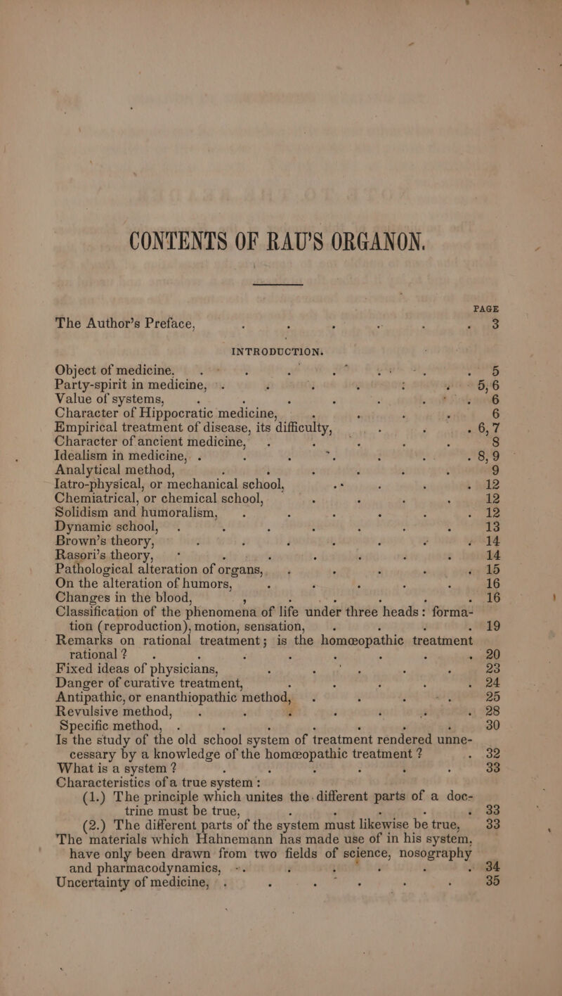 CONTENTS OF RAU’S ORGANON, PAGE The Author’s Preface, 3 INTRODUCTION. Object of medicine, : aad | Party-spirit in medicine, °. 5, 6 Value of systems, ; 5 20 Character of Hippocratic medicine, 6 Empirical treatment of disease, its difficulty, Pel Mer | Character of ancient gee : 8 Idealism in medicine, . 89 Analytical method, 9 Iatro-physical, or mechanical school, 12 Chemiatrical, or chemical school, 12 Solidism and humoralism, 12 Dynamic school, 13 Brown’s theory, 14 Rasori’s theory, ; i : : 14 Pathological alteration of organs, ; ; ‘ ‘ a 16 On the alteration of humors, 16 Changes in the blood, : 16 Classification of the phenomena of life under three heads: forma- tion (reproduction), motion, sensation, 19 Remarks on rational treatment; is the homeopathic treatment rational ? : ; ‘ : : «900 Fixed ideas of physicians, 23 Danger of curative treatment, 24 Antipathic, or ae method, 20 Revulsive method, Z 28 Specific method, 30 Is the study of the old school system of treatment rendered unne- cessary by a knowledge of the aapotean treatment ? 32 What is a system ? . : : 33 Characteristics of a true system : (1.) The principle which unites the. different parts of a doc- trine must be true, . 33 (2.) The different parts of the system must likewise be true, 33 The materials which Hahnemann has made use of in his system, have only been drawn from two fields of vo pi nonvereena and pharmacodynamics, : - 34 Uncertainty of medicine, 35