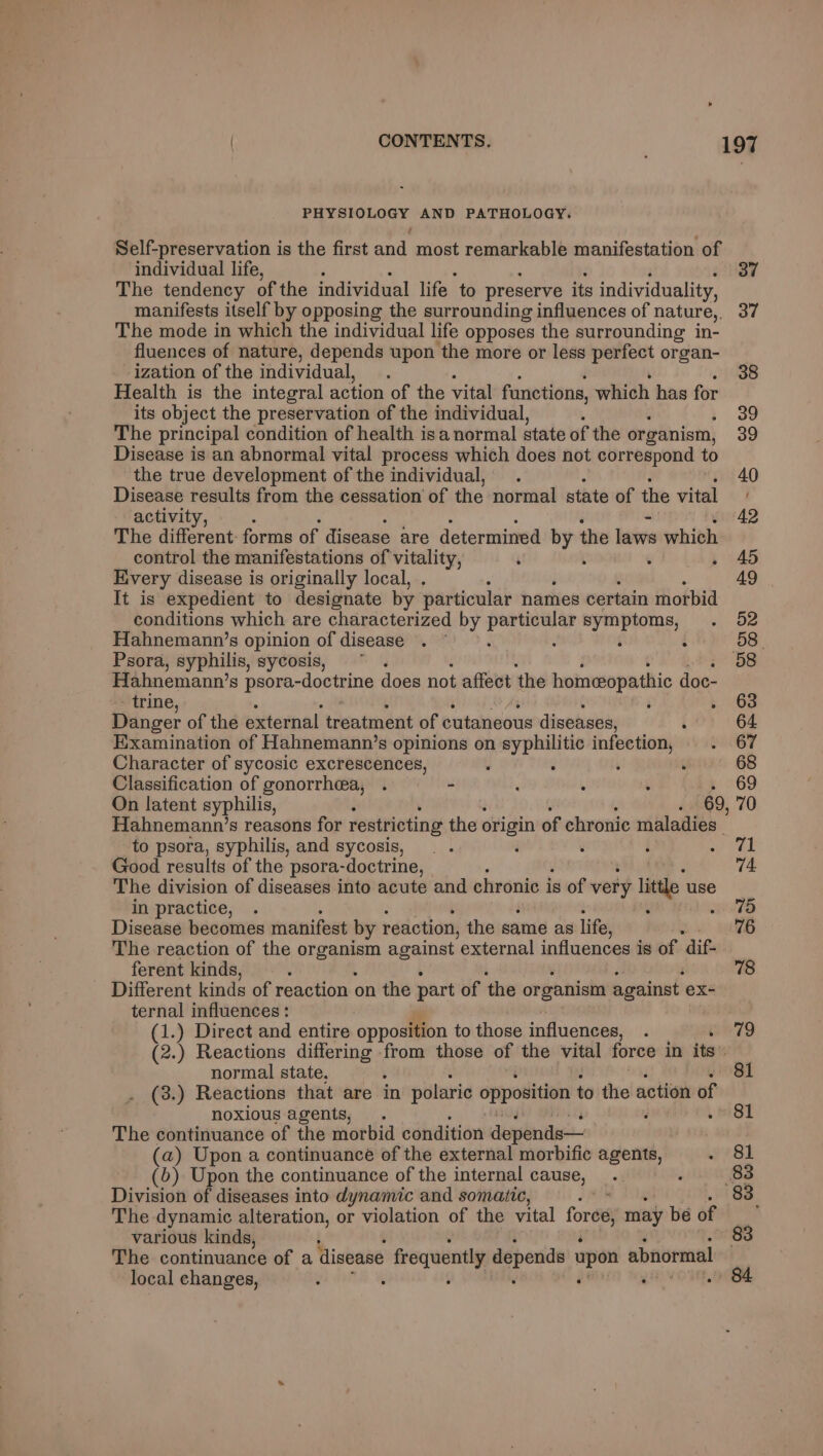 PHYSIOLOGY AND PATHOLOGY. Self-preservation is the first and most remarkable manifestation of individual life, 37 The tendency of the individual life to preserve its individuality, manifests itself by opposing the surrounding influences of nature, 37 The mode in which the individual life opposes the surrounding in- fluences of nature, depends upon the more or less perfect organ- ization of the individual, 38 Health is the integral action of the vital functions, which has for its object the preservation of the individual, Wc, The principal condition of health isa normal state of the organism, 39 Disease is an abnormal vital process which does not correspond to the true development of the individual, 40 Disease results from the cessation of the normal state of the vital activity, - 42 The different: forms of disease are determined by the laws whith control the manifestations of vitality, ‘ ; é 45 Every disease is originally local, : 49 It is expedient to designate by particular names certain morbid conditions which are characterized by Larhice ted symptoms, 52 Hahnemann’s opinion of disease . ~ : i é 58. Psora, syphilis, sycosis, . 58 Hahnemann’s psora-doctrine does not affect the homeopathic doc- - trine, 63 Danger of the external treatment of cutaneous diseases, 64 Examination of Hahnemann’s opinions on syphilitic pecapls 67 Character of sycosic excrescences, : : 68 Classification of gonorrhea, . - ‘ . ; 69 On latent syphilis, F 69, 70 Hahnemann’s reasons for restricting the origin of chronic maladies to psora, syphilis, and sycosis, F é 71 Good results of the psora-doctrine, 74 The division of diseases into acute and chronic is of very litle uae ‘> in practice, 75 Disease becomes manifest by reaction, the same as life, 76 The reaction of the ge against external influences is of dif- ferent kinds, 78 Different kinds of reaction on the part of the organism against ex- ternal influences: (1.) Direct and entire opposition to those influences, i wwT9 (2.) Reactions differing from those of the vital force in ite normal state. 81 _ (3.) Reactions that are in polaric opposition to the action of noxious agents, . i y » 81 The continuance of the morbid condition depends— (a) Upon a continuance of the external morbific agents, 81 (6) Upon the continuance of the internal cause, 83 Division of diseases into dynamic and somatic, 83. The dynamic alteration, or violation of the vital free may be of various kinds, » 83 The continuance of a disease frequently depends upon abnormal oa local changes,