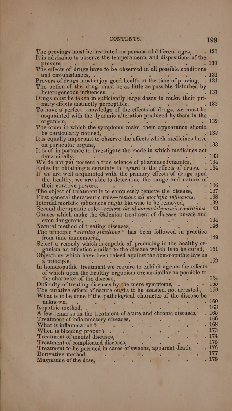 The provings must be instituted on persons of different ages, . 130 It is advisable to observe the temperaments and dispositions of the provers, . 130 The effects of drugs have to be observed in ‘all possible conditions and circumstances, . ‘ . 181 Provers of drugs must enjoy good health at the time of proving, . 131 The action of the drug must be as little as possible disturbed by heterogeneous influences, . ~ Lae Drugs must be taken in sufficiently large doses to make their pri- mary effects distinctly perceptible, ; . 132 To have a perfect knowledge of the effects of drugs, we must be acquainted with the dynamic alteration eee by them in the organism, . 132 The order in which the symptoms make their appearance should be particularly noticed, : . 132 It is equally important to observe the caus which medicines have on particular organs, . 133 It is of importance to investigate the mode in which medicines act dynamically, c ‘ . 133 We do not yet possess a true science of pharmacodynamics, . 134 Rules for obtaining a certainty in regard to the effects of drugs, . 134 If we are well acquainted with the primary eflects of drugs upon the healthy, we are able to determine the Poe and nature of their curative powers, . 136 The object of treatment is to completely remove the disease, doe First general therapeutic rule—remove all morbific influences, _. 138 Internal morbific influences ought likewise to be removed, , 139 Second therapeutic rule—remove the abnormal dynamic conditions, 143 Causes which make the Galenian treatment of disease unsafe and even dangerous, ‘ : ; : . 144 Natural method of treating diseases, ‘ 146 The principle “ similia similibus ” has been followed in practice from time immemorial, . 149 Select a remedy which i is capable of producing i in the healthy or- ganism an affection similar to the disease which is to be cured, 151 Objections which have been raised cre the homeopathic law as a principle, 152 In homeopathic treatment we require to exhibit agents the effects of which upon the healthy a ge are as similar as possible to the character of the disease, : . 154 Difficulty of treating diseases by the mere symptoms, ; » 155 The curative efforts of nature ought to be assisted, not arrested , 156 What is to be done if the oS pela character. of the disease be unknown, . : : . 160 Isopathic method, Th 163 A few remarks on the treatment of acute and chronic diseases, . 165 Treatment of inflammatory diseases, : : : : 166 What is inflammation ? ‘ , ‘ é : . 168 When is bleeding proper? . : : ‘ oe Treatment of mental diseases, : : : : . 174 Treatment of complicated diseases, : eae Treatment to be pursued in cases of swoon apparent death, . 176 Derivative method, F ‘ ; 177 Magnitude of the dose, ; : , : ; . 178