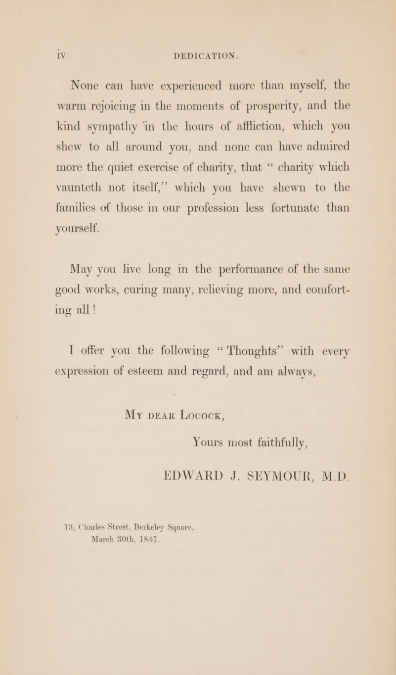 1V DEDICATION. None can have experienced more than myself, the warm rejoicing in the moments of prosperity, and the kind sympathy ‘in the hours of affliction, which you shew to all around you, and none can have admired more the quiet exercise of charity, that “ charity which vaunteth not itself,” which you have shewn to the families of those in our profession less fortunate than yourself. May you live long in the performance of the same good works, curmg many, relieving more, and comfort- ing all! I offer you the following “Thoughts” with every expression of esteem and regard, and am always, My pear Locock, Yours most faithfully, EDWARD J. SEYMOUR, M.D. 13, Charles Street, Berkeley Square. March 30th, 1547.