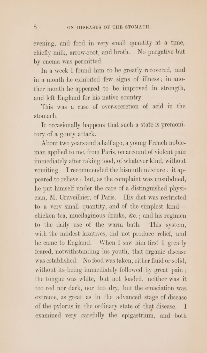 evening, and food in very small quantity at a time, chiefly milk, arrow-root, and broth. No purgative but by enema was permitted. In a week I found him to be greatly recovered, and in a month he exhibited few signs of illness; in ano- ther month he appeared to be improved im strength, and left England for his native country. | This was a case of over-secretion of acid in the stomach. It occasionally happens that such a state is premoni- tory of a gouty attack. About two years and a half ago, a young French noble- man applied to me, from Paris, on account of violent pain immediately after taking food, of whatever kind, without vomiting. I recommended the bismuth mixture : it ap- peared to relieve ; but, as the complaint was unsubdued, he put himself under the care of a distinguished physi- cian, M. Cruveilhier, of Paris. His diet was restricted to a very small quantity, and of the simplest kind— chicken tea, mucilagmous drinks, We. ; and his regimen to the daily use of the warm bath. This system, with the mildest laxatives, did not produce relief, and he came to England. When I saw him first I greatly feared, notwithstanding his youth, that organic disease was established. No food was taken, either fluid or solid, without its being immediately followed by great pain ; the tongue was white, but not loaded, neither was it too red nor dark, nor too dry, but the emaciation was extreme, as great as in the advanced stage of disease of the pylorus im the ordinary state of that disease. 1 examined very carefully the epigastrium, and both