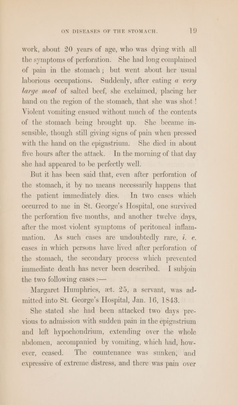 work, about 20 years of age, who was dying with all the symptoms of perforation. She had long complamed of pam in the stomach; but went about her usual laborious occupations. Suddenly, after eating a very large meal of salted beef, she exclaimed, placmg her hand on the region of the stomach, that she was shot ! Violent vomiting ensued without much of the contents of the stomach bemg brought up. She became in- sensible, though still giving signs of pain when pressed with the hand on the epigastrrum. She died in about five hours after the attack. In the morning of that day she had appeared to be perfectly well. But it has been said that, even after perforation of the stomach, it by no means necessarily happens that the patient immediately dies. In two cases which occurred to me in St. George’s Hospital, one survived the perforation five months, and another twelve days, after the most violent symptoms of peritoneal inflam- mation. As such cases are undoubtedly rare, 7. e. cases in which persuns have lived after perforation of the stomach, the secondary process which prevented immediate death has never been described. I subjoin the two following cases :— Margaret Humphries, et. 25, a servant, was ad- mitted into St. George’s Hospital, Jan. 16, 1843. She stated she had been attacked two days pre- vious to admission with sudden pain in the epigastrium and left hypochondrium, extendmg over the whole abdomen, accompanied by vomiting, which had, how- ever, ceased. ‘The countenance was sunken, and expressive of extreme distress, and there was pain over