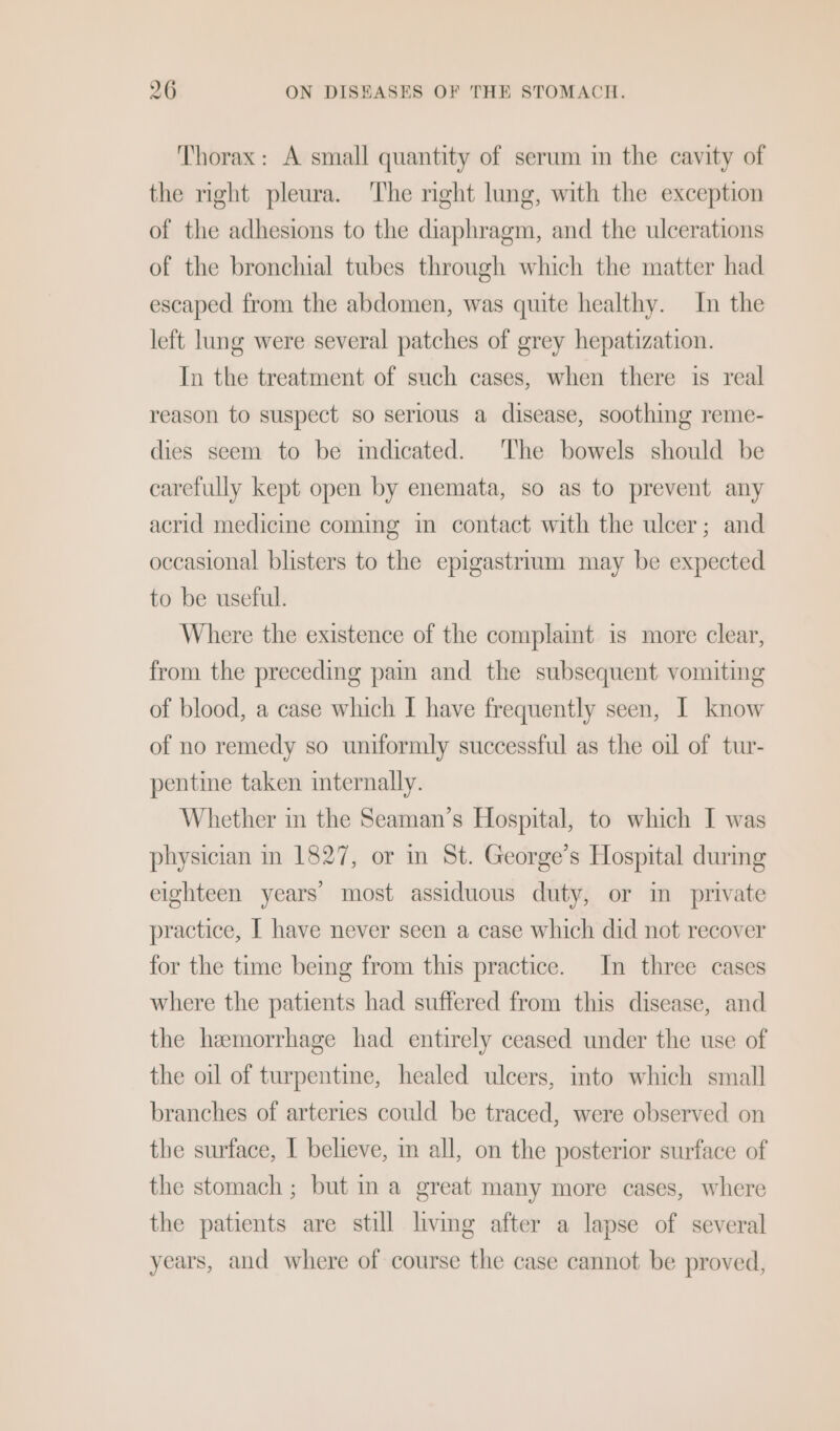 Thorax: A small quantity of serum in the cavity of the right pleura. The nght lung, with the exception of the adhesions to the diaphragm, and the ulcerations of the bronchial tubes through which the matter had escaped from the abdomen, was quite healthy. In the left lung were several patches of grey hepatization. In the treatment of such cases, when there is real reason to suspect so serious a disease, soothing reme- dies seem to be mdicated. The bowels should be carefully kept open by enemata, so as to prevent any acrid medicine coming in contact with the ulcer; and occasional blisters to the epigastrium may be expected to be useful. Where the existence of the complamt is more clear, from the preceding pain and the subsequent vomiting of blood, a case which I have frequently seen, I know of no remedy so uniformly successful as the oil of tur- pentine taken internally. Whether in the Seaman’s Hospital, to which I was physician in 1827, or in St. George’s Hospital durmg eighteen years most assiduous duty, or in private practice, I have never seen a case which did not recover for the time being from this practice. In three cases where the patients had suffered from this disease, and the hemorrhage had entirely ceased under the use of the oil of turpentine, healed ulcers, into which small branches of arteries could be traced, were observed on the surface, I believe, im all, on the posterior surface of the stomach ; but ina great many more cases, where the patients are still living after a lapse of several years, and where of course the case cannot be proved,