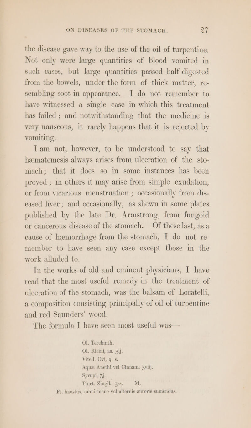 the disease gave way to the use of the oil of turpentine. Not only were large quantities of blood vomited in such cases, but large quantities passed half digested from the bowels, under the form of thick matter, re- sembling soot in appearance. I do not remember to have witnessed a single case in which this treatment has failed ; and notwithstanding that the medicine is very nauseous, it rarely happens that it is rejected by vomiting. Tam not, however, to be understood to say that hzematemesis always arises from ulceration of the sto- mach; that it does so im some instances has been proved ; in others it may arise from simple exudation, or from vicarious menstruation ; occasionally from dis- eased liver; and occasionally, as shewn in some plates published by the late Dr. Armstrong, from fungoid or cancerous disease of the stomach. Of these last, asa cause of hemorrhage from the stomach, I do not re- member to have seen any case except those in the work alluded to. In the works of old and eminent physicians, I have read that the most useful remedy in the treatment of ulceration of the stomach, was the balsam of Locatelli, a composition consisting principally of oil of turpentine and red Saunders’ wood. The formula I have seen most useful was— Ol. Terebinth. Ol. Ricini, aa. 3)). Vitell. Ovi, q. s. Aquee Anethi vel Cinnam. 3vij). Syrupi, 3). Tinct. Zingib. 3ss. M. Ft. haustus, omni mane vel alternis auroris sumendus.