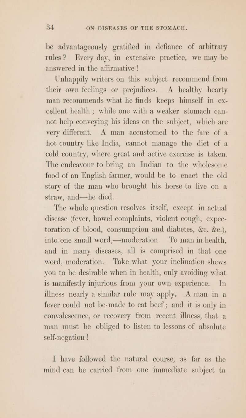 be advantageously gratified im defiance of arbitrary rules? Every day, in extensive practice, we may be answered in the affirmative ! Unhappily writers on this subject recommend from their own feelmgs or prejudices. A healthy hearty man recommends what he finds keeps himself in ex- cellent health ; while one with a weaker stomach can- not help conveying his ideas on the subject, which are very different. A man accustomed to the fare of a hot country like India, cannot manage the diet of a cold country, where great and active exercise is taken. The endeavour to brmg an Indian to the wholesome food of an English farmer, would be to enact the old story of the man who brought his horse to live on a straw, and—he died. ‘The whole question resolves itself, except im actual disease (fever, bowel complaints, violent cough, expec- toration of blood, consumption and diabetes, &amp;c. &amp;c.), into one small word,—moderation. ‘l'o man in health, and in many diseases, all is comprised in that one word, moderation. ‘Take what your inclination shews you to be desirable when in health, only avoiding what is manifestly injurious from your own experience. In illness nearly a similar rule may apply. A man in a fever could not be-made to eat beef; and it is only in convalescence, or recovery from recent illness, that a man must be obliged to listen to lessons of absolute self-negation ! I have followed the natural course, as far as the mind can be carried from one immediate subject to