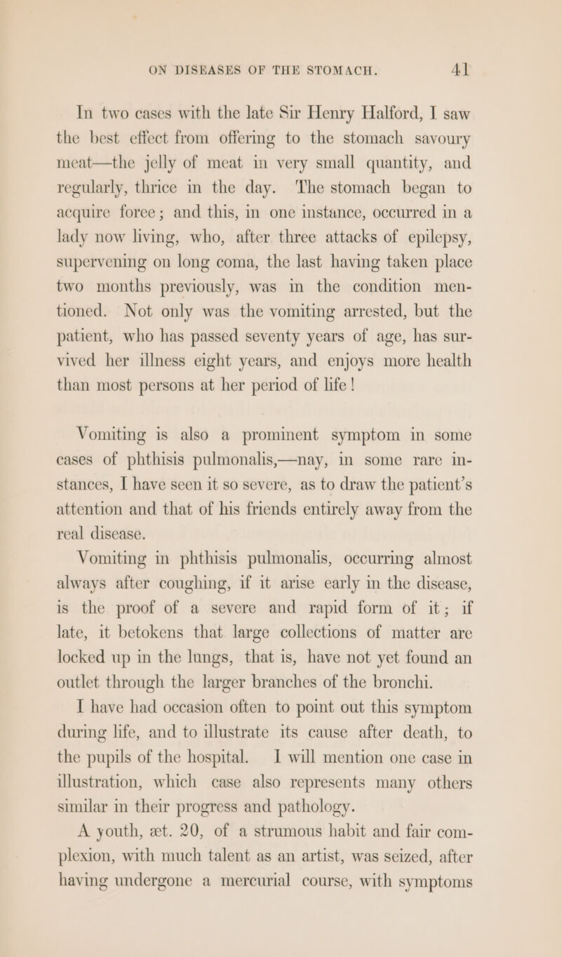 In two cases with the late Sir Henry Halford, I saw the best effect from offermg to the stomach savoury meat—the jelly of meat im very small quantity, and regularly, thrice in the day. ‘The stomach began to acquire foree; and this, in one instance, occurred in a lady now living, who, after three attacks of epilepsy, supervening on long coma, the last having taken place two months previously, was in the condition men- tioned. Not only was the vomiting arrested, but the patient, who has passed seventy years of age, has sur- vived her illness eight years, and enjoys more health than most persons at her period of life ! Vomiting is also a prominent symptom in some cases of phthisis pulmonalis,—nay, im some rare in- stances, I have seen it so severe, as to draw the patient’s attention and that of his friends entirely away from the real disease. Vomiting in phthisis pulmonalis, occurring almost always after coughing, if it arise early m the disease, is the proof of a severe and rapid form of it; if late, it betokens that large collections of matter are locked up in the lungs, that is, have not yet found an outlet through the larger branches of the bronchi. I have had occasion often to point out this symptom during life, and to illustrate its cause after death, to the pupils of the hospital. 1 will mention one case in illustration, which case also represents many others similar in their progress and pathology. A youth, et. 20, of a strumous habit and fair com- plexion, with much talent as an artist, was seized, after having undergone a mercurial course, with symptoms