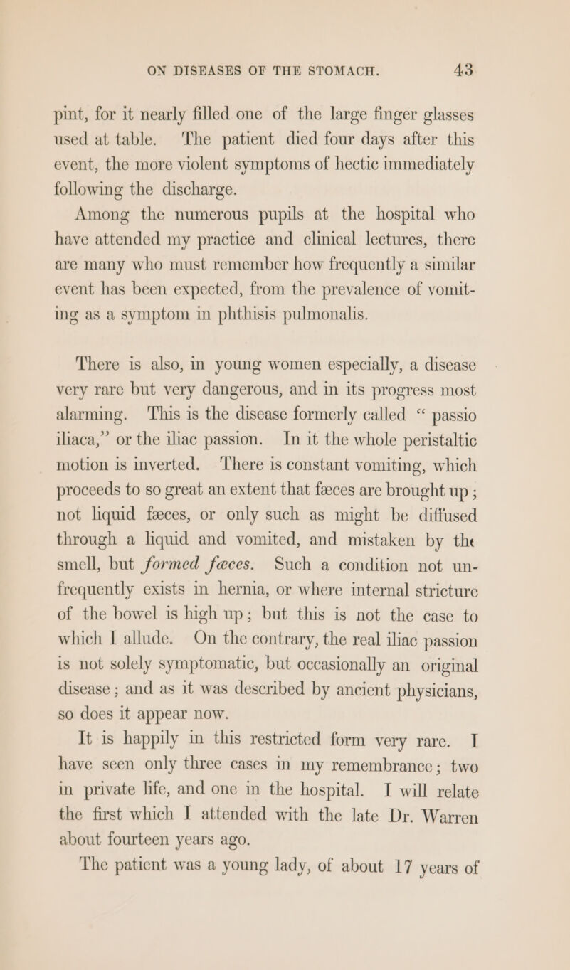 pint, for it nearly filled one of the large finger glasses used at table. The patient died four days after this event, the more violent symptoms of hectic immediately following the discharge. Among the numerous pupils at the hospital who have attended my practice and clinical lectures, there are many who must remember how frequently a similar event has been expected, from the prevalence of vomit- ing as a symptom in phthisis pulmonalis. There is also, in young women especially, a disease very rare but very dangerous, and in its progress most alarming. ‘This is the disease formerly called “ passio iliaca,” or the iliac passion. In it the whole peristaltic motion is inverted. There is constant vomiting, which proceeds to so great an extent that faeces are brought up ; not liquid faeces, or only such as might be diffused through a liquid and vomited, and mistaken by the smell, but formed feces. Such a condition not un- frequently exists m hernia, or where internal stricture of the bowel is high up; but this is not the case to which I allude. On the contrary, the real iliac passion is not solely symptomatic, but occasionally an original disease ; and as it was described by ancient physicians, so does it appear now. It is happily m this restricted form very rare. I have seen only three cases in my remembrance; two in private life, and one in the hospital. I will relate the first which I attended with the late Dr. Warren about fourteen years ago. The patient was a young lady, of about 17 years of