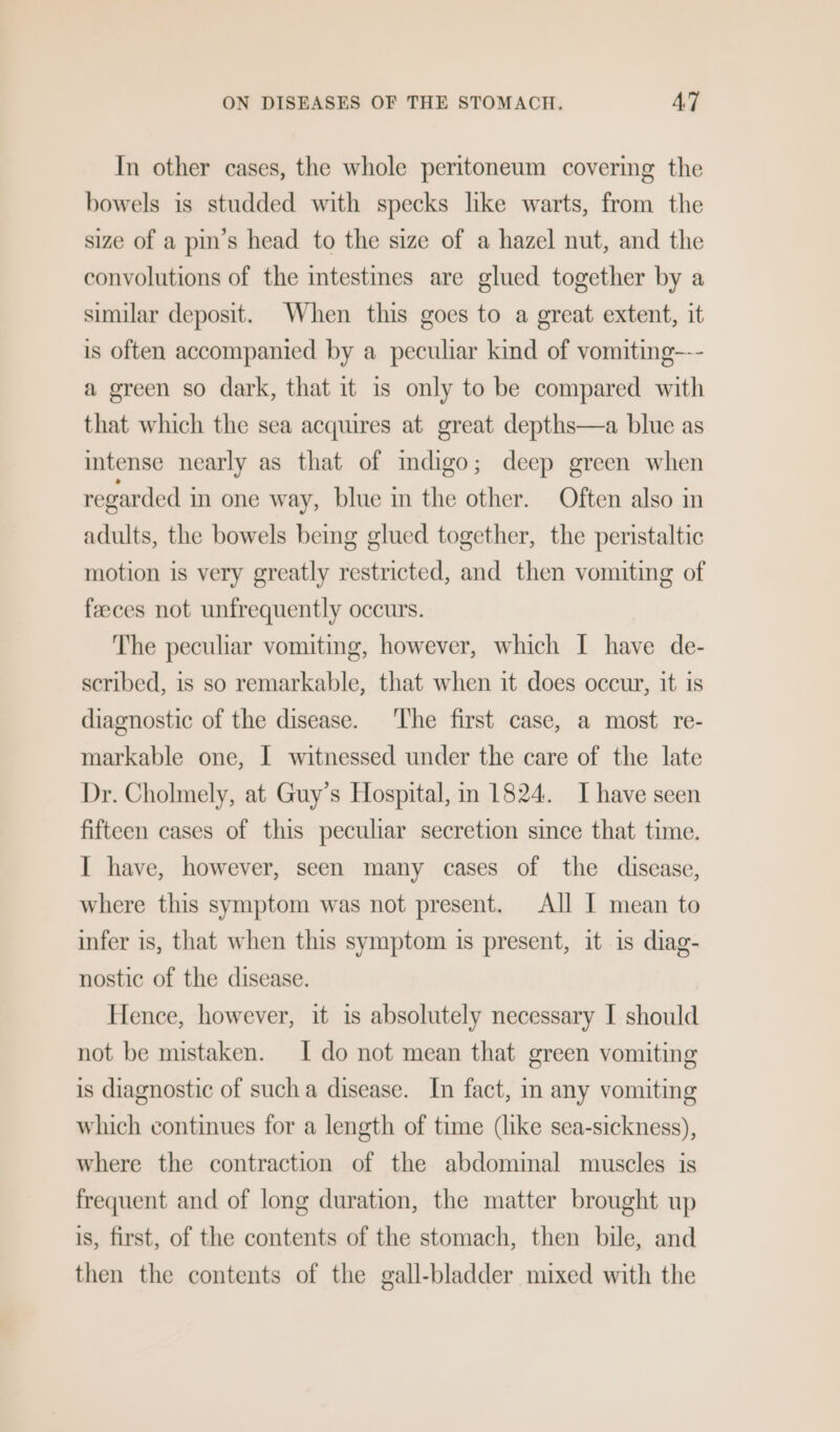 In other cases, the whole peritoneum covering the bowels is studded with specks like warts, from the size of a pin’s head to the size of a hazel nut, and the convolutions of the intestines are glued together by a similar deposit. When this goes to a great extent, it is often accompanied by a peculiar kind of vomiting--- a green so dark, that it is only to be compared with that which the sea acquires at great depths—a blue as intense nearly as that of mdigo; deep green when regarded in one way, blue in the other. Often also in adults, the bowels being glued together, the peristaltic motion is very greatly restricted, and then vomiting of faeces not unfrequently occurs. The pecuhar vomiting, however, which I have de- scribed, is so remarkable, that when it does occur, it is diagnostic of the disease. The first case, a most re- markable one, I witnessed under the care of the late Dr. Cholmely, at Guy’s Hospital, in 1824. I have seen fifteen cases of this peculiar secretion since that time. I have, however, seen many cases of the disease, where this symptom was not present. All I mean to infer is, that when this symptom is present, it is diag- nostic of the disease. Hence, however, it is absolutely necessary I should not be mistaken. I do not mean that green vomiting is diagnostic of sucha disease. In fact, in any vomiting which continues for a length of time (like sea-sickness), where the contraction of the abdominal muscles is frequent and of long duration, the matter brought up is, first, of the contents of the stomach, then bile, and then the contents of the gall-bladder mixed with the