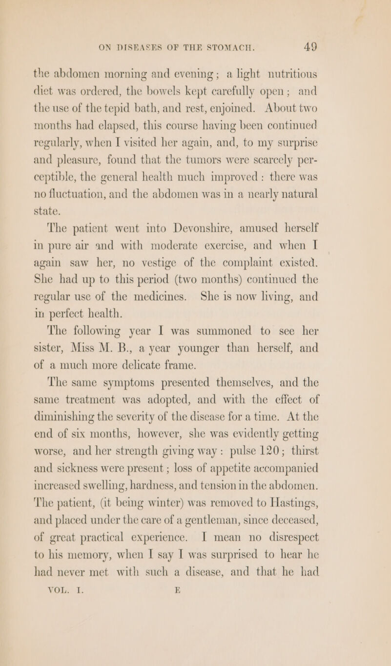 the abdomen morning and evening; a light nutritious diet was ordered, the bowels kept carefully open; and the use of the tepid bath, and rest, enjomed. About two months had elapsed, this course having been continued regularly, when I visited her again, and, to my surprise and pleasure, found that the tumors were scarcely per- ceptible, the general health much improved: there was no fluctuation, and the abdomen was in a nearly natural state. The patient went into Devonshire, amused herself in pure air and with moderate exercise, and when I again saw her, no vestige of the complaint existed. She had up to this period (two months) continued the regular use of the medicines. She is now living, and in perfect health. The following year | was summoned to see her sister, Miss M. B., a year younger than herself, and of a much more delicate frame. The same symptoms presented themselves, and the same treatment was adopted, and with the effect of diminishing the severity of the disease for a time. At the end of six months, however, she was evidently getting worse, and her strength giving way: pulse 120; thirst and sickness were present ; loss of appetite accompanied increased swelling, hardness, and tension in the abdomen. The patient, (it bemg winter) was removed to Hastings, and placed under the care of a gentleman, since deceased, of great practical experience. [| mean no disrespect to his memory, when I say I was surprised to hear he had never met with such a disease, and that he had VOL. I. E