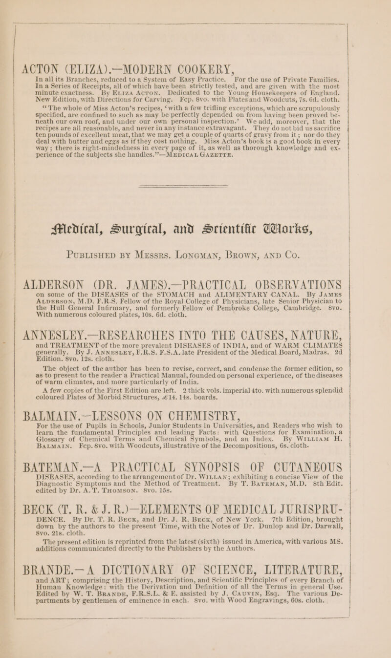 ACTON (ELIZA).—MODERN COOKERY, In all its Branches, reduced to a System of Easy Practice. For the use of Private Families. In a Series of Receipts, all of which have been strictly tested, and are given with the most minute exactness, By Etiza Acron. Dedicated to the Young Housekeepers of England. New Edition, with Directions for Carving. Fep. 8vo. with Plates and Woodcuts, 7s. 6d. cloth. “The whole of Miss Acton’s recipes, ‘ with a few trifling exceptions, which are scrupulously specified, are confined to such as may be perfectly depended on from having been proved be- neath our own roof, and under our own personal inspection.’ We add, moreover, that the recipes are all reasonable, and never in any instance extravagant. They do not bid us sacrifice ten pounds of excellent meat, that we may get a couple of quarts of gravy from it; nor do they deal with butter and eggs as if they cost nothing. Miss Acton’s book is a good book in every way; there is right-mindedness in every page of it, as well as thorough knowledge and ex- perience of the subjects she handles.”—MEDICAL GAZETTE. Medical, Surgical, and Srientific Corks, PusBiisHEeD BY Mussrs. Lonaman, Brown, anp Co. ALDERSON (DR. JAMES).—PRACTICAL OBSERVATIONS on some of the DISEASES of the STOMACH and ALIMENTARY CANAL. By JAMEs ALDERSON, M.D. F.R.S. Fellow of the Royal College of Physicians, Jate Senior Physician to the Hull General Infirmary, and formerly Fellow of Pembroke College, Cambridge. 8vo. With numerous coloured plates, 10s. 6d. cloth. ANNESLEY.—RESEARCHES INTO THE CAUSES, NATURE, and TREATMENT of the more prevalent DISEASES of INDIA, and of WARM CLIMATES generally. By J. ANNESLEY, F.R.S. F.S.A. late President of the Medical Board, Madras. 2d Edition. 8vo. 12s. cloth. The object of the author has been to revise, correct, and condense the former edition, so as to present to the reader a Practical Manual, founded on personal experience, of the diseases of warm climates, and more particularly of India. A few copies of the First Edition are left. 2 thick vols. imperial 4to. with numerous splendid coloured Plates of Morbid Structures, £14. 14s. boards. BALMAIN.—LESSONS ON CHEMISTRY, For the use of Pupils in Schools, Junior Students in Universities, and Readers who wish to learn the fundamental Principles and leading Facts: with Questions for Examination, a Glossary of Chemical Terms and Chemical Symbols, and an Index. By WiLuiAm H. BALMAIN. Fecp.8vo. with Woodcuts, illustrative of the Decompositions, 6s, cloth. BATEMAN.—A PRACTICAL SYNOPSIS OF CUTANEOUS DISEASES, according to the arrangement of Dr. WILLAN; exhibiting a concise View of the Diagnostic Symptoms and the Method of Treatment. By T. BATEMAN, M.D. 8th Edit. edited by Dr. A.T. THOMSON. 8vo. lds. BECK (T. R. &amp; J. R.) ELEMENTS OF MEDICAL JURISPRU- DENCE. By Dr. T. R. Beck, and Dr. J. R. Beck, of New York. 7th Edition, brought down by the authors to the present Time, with the Notes of Dr. Dunlop and Dr. Darwall, 8vo. 21s. cloth. The present edition is reprinted from the latest (sixth) issued in America, with various MS. additions communicated directly to the Publishers by the Authors. BRANDE.—A DICTIONARY OF SCIENCE, LITERATURE, and ART; comprising the History, Description, and Scientific Principles of every Branch of Human Knowledge: with the Derivation and Definition of all the Terms in general Use. Edited by W. T. Branpk, F.R.S.L. &amp; E. assisted by J. CAuUvIN, Esq. The various De- partments by gentlemen of eminence in each. 8yo. with Wood Engravings, 60s. cloth. | |