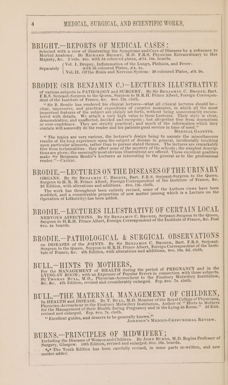 BRIGHT.—REPORTS OF MEDICAL CASES: Selected with a view of illustrating the Symptoms and Cure of Diseases by a reference to Morbid Anatomy. By RicHARD Brieut, M.D. F.R.S. Physician Extraordinary to Her Majesty, &amp;c. 2 vols. 4to. with 54 coloured plates, #14. 14s. boards. Vol. I. Dropsy, Inflammation of the Lungs, Phthisis, and Fever: Separately with 16 coloured Plates, #4. 4s. Vol. II. Of the Brain and Nervous System: 38 coloured Plates, £9. 9s. BRODIE (SIR BENJAMIN C.)—LECTURES ILLUSTRATIVE of various subjects in PATHOLOGY and SURGERY. By Sir Bengamin C. Bronte, Bart. F.R.S. Serjeant-Surgeon to the Queen, Surgeon to H.R.H. Prince Albert, Foreign Correspon- dent of the Institute of France, &amp;c. 8vo. 12s. cloth. “ Sir B. Brodie has rendered his clinical lectures—what all clinical lectures should be— clear, impressive, and practical expositions of curative measures, in which all the most important features of the subject are plainly set forth, without being unnecessarily encum- bered with details. We attach a very high value to these Lectures. Their style is clear, demonstrative, and unaffected, decided and energetic; but altogether free from dogmatism or over-confidence. They are strictly practical; and much of the information which they contain will assuredly do the reader and his patients good service in time of need.” MEDICAL GAZETTE. ‘“ The topics are very various, the lecturer’s design being to narrate the miscellaneous results of his long experience upon the subject of disease in general, incidentally touching upon particular ailments, rather than to pursue stated themes. The lectures are remarkably free from technicalities : they affect none of the mystery of the schools ; the simplest descrip- tions are given; the seemingly most obvious illustrations are offered. These excellent qualities make Sir Benjamin Brodie’s Lectures as interesting to the general as to the professional reader,”’—CRITIC. BRODIE.—LECTURES ON THE DISEASES OF THE URINARY ORGANS. By Sir BengAMIN C. BropieE, Bart. F.R.S. Serjeant-Surgeon to the Queen. Surgeon to H.R. H. Prince Albert, Foreign Correspondent of the Institute of France, &amp;c. 3d Edition, with alterations and additions. 8vo. 12s. cloth. The work has throughout been entirely revised, some of the Authors views have been modified, and a considerable proportion of new matter (among which is a Lecture on the Operation of Lithotrity) has been added. BRODIE.—LECTURES ILLUSTRATIVE OF CERTAIN LOCAL NERVOUS AFFECTIONS. By Sir BENJAMIN C. BRODIE, Serjeant-Surgeon to the Queen, Surgeon to H.R.H. Prince Albert, Foreign Correspondent of the Institute of France, &amp;c. Post 8vo. 48. boards. BRODIE.—PATHOLOGICAL &amp; SURGICAL OBSERVATIONS on DISEASES of the JOINTS. By Sir BENJAMIN C. BropiE, Bart. F.R.S. Serjeant- ‘Surgeon to the Queen, Surgeon to H .R.H. Prince Albert, Foreigu Correspondent of the Insti- ‘tute of France, &amp;c. 4th Edition, with alterations and additions, 8vo. 10s. 6d. cloth. BULL.—HINTS TO MOTHERS, For the MANAGEMENT of HEALTH during the period of PREGNANCY and in the LYING-IN ROOM; with an Exposure of Popular Errors in connection with those subjects. By Tuomas Butt, M.D., Physician-Accoucheur to the Finsbury Midwifery Institution, &amp;e. &amp;c. 4th Edition, revised and considerably enlarged. Fcp. 8vo. 7s. cloth. BULL.—THE MATERNAL MANAGEMENT OF CHILDREN, In HEALTH and DISEASE. By T. Buti, M.D. Member of the Royal College of Physicians, Physieian-Accoucheur to the ep ery Midwifery Institution, Author of ‘* Hints to Mothers for the Management of their Health during Pregnancy and in the Lying-in Room.’”’ 2d Edit. revised and enlarged. Fecp. 8vo. 7s. cloth. ‘ Excellent guides, and deserve to be generally known.” JOHNSON’S MEDICO-CHIRURGICAL REVIEW. BURNS.—PRINCIPLES OF MIDWIFERY ; Including the Diseases of Women and Children. By Joun Burns, M.D. Regius Professor of Surgery, Glasgow. 10th Edition, revised and enlarged. 8vo. 16s. boards. x,* The Tenth Edition has been carefully revised, in some parts re-written, and new - matter added.