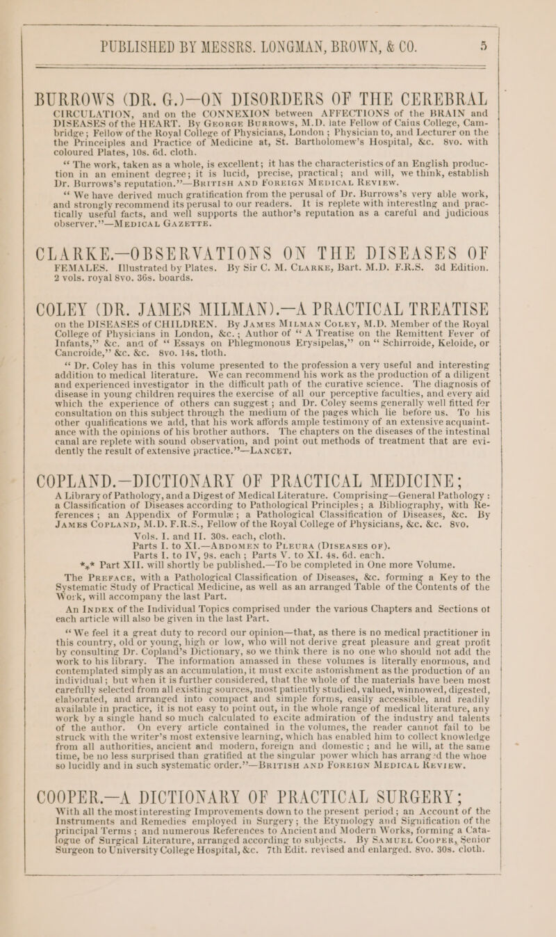 BURROWS (DR. G.)—ON DISORDERS OF THE CEREBRAL CIRCULATION, and on the CONNEXION between AFFECTIONS of the BRAIN and DISEASES of the HEART. By GeorGe Burrows, M.D. late Fellow of Caius College, Cam- bridge ; Feilow of the Royal College of Physicians, London ; Physician to, and Lecturer on the the D niectca and Practice of Medicine at, St. Bartholomew’s Hospital, &amp;c. 8vo. with coloured Plates, 10s. 6d. cloth. ‘© The work, taken as a whole, is excellent; it has the characteristics of an English produc- tion in an eminent degree; it is lucid, precise, practical; and will, we think, establish Dr. Burrows’s reputation.””—BRITISH AND FOREIGN MEDICAL REVIEw. “We have derived much gratification from the perusal of Dr. Burrows’s very able work, and strongly recommend its perusal to our readers. It is replete with interestIng and _prac- tically useful facts, and well supports the author’s reputation as a careful and judicious observer.’’—MEDICAL GAZETTE. CLARKE.—OBSERVATIONS ON THE DISEASES OF FEMALES. Illustrated by Plates. By Sir C. M. CLARKE, Bart. M.D. F.R.S. 3d Edition. 2 vols. royal 8yo. 36s. boards. COLEY (DR. JAMES MILMAN).—A PRACTICAL TREATISE on the DISEASES of CHILDREN. By JAmMes MILMAN Cotry, M.D. Member of the Royal College of Physicians in London, &amp;c.; Author of ‘‘ A Treatise on the Remittent Fever of Infants,” &amp;c. and of ** Essays on Phlegmonous Erysipelas,” on “‘ Schirroide, Keloide, or Cancroide,”’ &amp;c. &amp;c. 8vo. 14s, tloth. ‘‘ Dr. Coley has in this volume presented to the profession a very useful and interesting addition to medical literature. We can recommend his work as the production of a diligent and experienced investigator in the difficult path of the curative science. The diagnosis of disease in young children requires the exercise of all our perceptive faculties, and every aid which the experience of others can suggest ; and Dr. Coley seems generally well fitted for consultation on this subject through the medium of the pages which lie before us. To his other qualifications we add, that his work affords ample testimony of an extensive acquaint- ance with the opinions of his brother authors. The chapters on the diseases of the intestinal canal are replete with sound observation, and point out methods of treatment that are evi- dently the result of extensive practice.”’—LANCET, COPLAND.—DICTIONARY OF PRACTICAL MEDICINE; A Library of Pathology, anda Digest of Medical Literature. Comprising—General Pathology : a Classification of Diseases according to Pathological Principles; a Bibliography, with Re- ferences ; an Appendix of Formule; a Pathological Classification of Diseases, &amp;c. By JAMES COPLAND, M.D. F.R.S., Fellow of the Royal College of Physicians, &amp;c. &amp;c. 8vo, Vols. I. and II. 30s. each, cloth. Parts I. to XI.—ABDOMEN to PLEURA (DISEASES OF). Parts I. to IV, 9s. each; Parts V. to XI. 4s. 6d. each. *,* Part XII. will shortly be published.—To be completed in One more Volume. The PREFACE, with a Pathological Classification of Diseases, &amp;c. forming a Key to the Systematic Study of Practical Medicine, as well as an arranged Table of the Contents of the Work, will accompany the last Part. An InpEx of the Individual Topics comprised under the various Chapters and Sections ot each article will also be given in the last Part. ‘We feel it a great duty to record our opinion—that, as there is no medical practitioner in this country, old or young, high or low, who will not derive great pleasure and great profit by consulting Dr. Copland’s Dictionary, so we think there is no one who should not add the work to his library. The information amassed in these volumes is literally enormous, and contemplated simply as an accumulation, it must excite astonishment as the production of an individual; but when it is further considered, that the whole of the materials have been most carefully selected from all existing sources, most patiently studied, valued, winnowed, digested, elaborated, and arranged into compact and simple forms, easily accessible, and readily available in practice, it is not easy to peint out, in the whole range of medical literature, any work by a single hand so much calculated to excite admiration of the industry and talents of the author. On every article contained in the volumes, the reader cannot fail to be struck with the writer’s most extensive learning, which has enabled him to collect knowledge from all authorities, ancient and modern, foreign and domestic ; and he will, at the same time, be no less surprised than gratified at the singular power which has arrang?d the whoe so lucidly and in such systematic order,””—BR1TISH AND FOREIGN MEDICAL KEVIEW. COOPER.—A DICTIONARY OF PRACTICAL SURGERY ; With all the most interesting Improvements down to the present period; an Account of the Instruments and Remedies employed in Surgery; the Etymology and Signification of the rincipal Terms ; and numerous References to Ancient and Modern Works, forming a Cata- ogue of Surgical Literature, arranged according to subjects. By SAmMuEL Cooper, Senior Surgeon to University College Hospital, &amp;c. 7th Edit. revised and enlarged. 8yo. 30s. cloth.