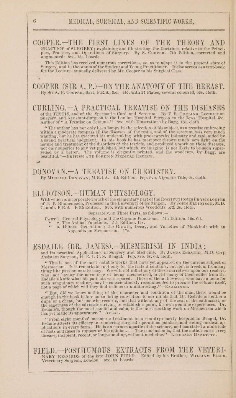 COOPER.—THE FIRST LINES OF THE THEORY AND PRACTICE of SURGERY ; explaining and illustrating the Doctrines relative to the Princi- ples, Practice, and Operations of Surgery. By S. Coorer. 7th Edition, corrected and augmented. 8vo. 18s. boards. This Edition has received numerous corrections, so as to adapt it to the present state of Surgery, and to the wants of the Student and Young Practitioner. Italsoserves asa text-book for the Lectures annually delivered by Mr. Cooper to his Surgical Class. COOPER (SIR A. P.)—ON THE ANATOMY OF THE BREAST. By Sir A. P. Cooper, Bart. F.R.S., &c. 4to. with 27 Plates, several coloured, 63s. cloth. CURLING.—A PRACTICAL TREATISE ON THE DISEASES of the TESTIS, and of the Spermatic Cord and Scrotum. By T. B. Curx.ine, Lecturer on Surgery, and Assistant-Surgeon to the London Hospital, Surgeon to the Jews’ Hospital, &c. Author of ‘‘ A Treatise on Tetauus.’’ 8vo. with Illustrations by Bagg, 18s. cloth. “©The author has not only been happy in the selection of his subject, as a treatise embracin within a moderate compass all the diseases of the testis, and of Pie scrotum, was very mas wanting, but he has executed his undertaking with praiseworthy industry and zeal, aided by asound practical judgment. In his book he has moreover thrown much new light on the nature and treatment of the disorders of the testicle, and produced a work on those diseases, not only superior to any yet published, but which, we imagine, is not likely to be soon super- seded by a better. ‘The volume is elegantly printed, and the woodcuts, by Bagg, are beautifal.””,—BrivtiIsH AND FOREIGN MEDICAL REVIEW. aa DONOVAN.—A TREATISE ON CHEMISTRY. By MIcHAEL Donovan, M.R.I.A. 4th Edition. Fep. 8vo. Vignette Title, 6s. cloth. Se ELLIOTSON.—HUMAN PHYSIOLOGY. With which is incorporated much ofthe elementary part of the INSTiTUTIONES PHYSIOLOGICH of J. F. Blumenbach, Professor in the University of G6ttingen. By JoHN ELLIOTSON, M.D. Cantab. F.R.S. Fifth Edition. 8vo. with numerous Woodcuts, #2. 2s. cloth. Separately, in Three Parts, as follows :— Parr 1, General Physiology, and the Organic Functions. 5th Edition. 10s. 6d. «62, The Animal Functions. 5th Edition. 14s. « 3. Human Generation; the Growth, Decay, and Varieties of Mankind: with an Appendix on Mesmerism. 17s. ESDAILE (DR. JAMES).—MESMERISM IN INDIA; and its practical Applications in Surgery and Medicine. By JAMEs EspAILE, M.D. Civil Assistant Surgeon, H. E. I. C. 8. Bengal. Fep. 8vo. 6s. 6d. cloth. “This is one of the most notable works that have yet appeared on the curious subject of Mesmerism. It is remarkable not only for the facts it contains, but for its freedom from any thing like passion or advocacy. We will not inflict any of these narratives upon our readers, who, not having the advantage of being mesmerised, might many of them suffer from Dr. Esdaile’s knife what his patients were spared. ‘Lhose of them, however, who have a taste for such sanguinary reading, may be conscientiously recommended to procure the volume itself, not a page of which will they find tedious or uninteresting.”-—EXAMINER. “ But, did we know nothing of the character and condition of the man, there would be enough in the book before us to bring conviction to our minds that Dr. Esdaile is neither a dupe or acheat, but one who records, and that without any of the zeal of the enthusiast, or the eagerness of the advocate striving to establish a point, his own genuine experiences, Dr. Esdaile’s, though the most candid and calm, is the most startling work on Mesmerism which has yet made its appearance.”’—ATLAS. “From eight months’ mesmeric treatment in a country charity hospital in Bengal, Dr. Esdaile attests its efficacy in rendering surgical operations painless, and aiding medical ap- plications in every form. He is an earnest apostle of the science, and has stated a multitude of facts and cases in support of his opinion.—tThe conclusion is, that the author cures every disease, incipient, recent, or long-standing, without medicine.””—LiITERARY GAZETTTE, FIELD.—POSTHUMOUS EXTRACTS FROM THE VETERI- NARY RECORDS of the late JOHN FIELD. Edited by his Brother, WILLIAM FIELD, Veterinary Surgeon, London. 8vo. 8s. boards.