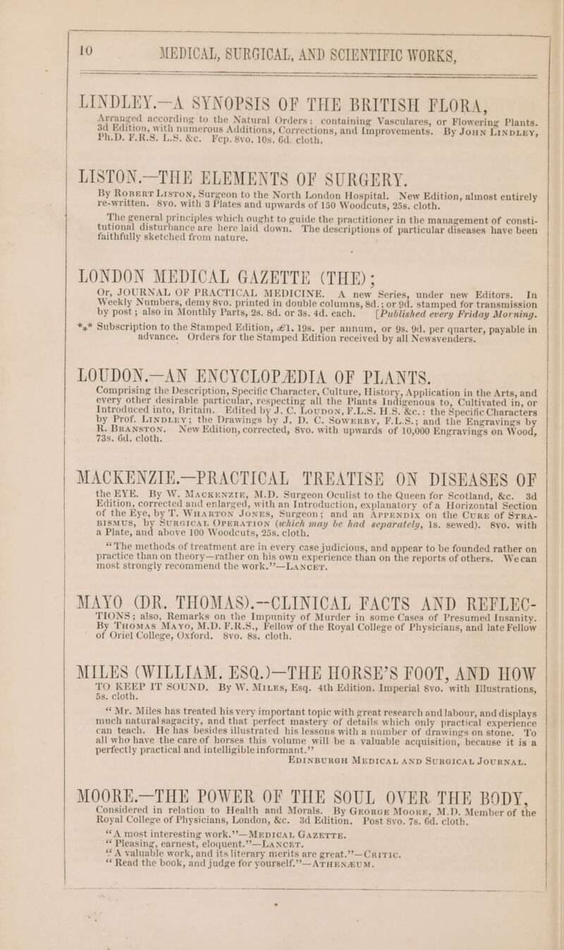 LINDLEY.—A SYNOPSIS OF THE BRITISH FLORA, Arranged according to the Natural Orders: containing Vasculares, or Flowering Plants. 3d Edition, with numerous Additions, Corrections, and [mprovements. By Joun LinDLEY, Ph.D. F.R.S. L.S. &amp;c. Fep. 8vo. 10s. 6d. cloth. By Roper? Liston, Surgeon to the North London Hospital. New Edition, almost entirely re-written. 8vo. with 3 Plates and upwards of 150 Woodcuts, 25s. cloth. The general principles which ought to guide the practitioner in the management of consti- tutional disturbance are here laid down. The descriptions of particular diseases have been faithfully sketched from nature. LONDON MEDICAL GAZETTE (THE); Or, JOURNAL OF PRACTICAL MEDICINE. A new Series, under new Editors. In Weekly Numbers, demy 8vo. printed in double columns, 8d.; or 9d. stamped for transmission by post; also in Monthly Parts, 2s. 8d. or 3s. 4d. each. [Published every Friday Morning. *,* Subscription to the Stamped Edition, €1. 19s. per annum, or 9s. 9d. per quarter, payable in advance. Orders for the Stamped Edition received by all Newsyenders. LOUDON.—AN ENCYCLOPADIA OF PLANTS. Comprising the Description, Specific Character, Culture, History, Application in the Arts, and every other desirable particular, respecting all the Plants Indigenous to, Cultivated in, or Introduced into, Britain, Edited by J. C. Loupon, F.L.S. H.S. &amp;c.: the Specific Characters by Prof. LINDLEY; the Drawings by J. D. C. SowERBy, F.L.S.; and the Engravings by Hs wien New Edition, corrected, 8vo. with upwards of 10,000 Engravings on Wood, 3s. 6d. cloth. : MACKENZIE.—PRACTICAL TREATISE ON DISEASES OF the EYE. By W. MAckenzig, M.D. Surgeon Oculist to the Queen for Scotland, &amp;c. 3d Edition, corrected and enlarged, with an Introduction, explanatory of a Horizontal Section of the Eye, by T. Wuartron Jones, Surgeon; and an APPENDIX on the Cure of STRA- BISMUS, by SURGICAL OPERATION (which may be had separately, 1s. sewed). 8vo. with a Plate, and above 100 Woodcuts, 25s. cloth. “The methods of treatment are in every case judicious, and appear to be founded rather on practice than on theory—rather on his own experience than on the reports of others. Wecan most strongly recommend the work.””—LANcET. LISTON.—THE ELEMENTS OF SURGERY. | MAYO (DR. THOMAS).—CLINICAL FACTS AND REFLEC- TIONS; also, Remarks on the Impunity of Murder in some Cases of Presumed Insanity. By Tuomas Mayo, M.D. F.R.S., Fellow of the Royal College of Physicians, and late Fellow of Oriel College, Oxford. 8vo. 8s. cloth. MILES (WILLIAM. ESQ.)—THE HORSE’S FOOT, AND HOW TO KEEP IT SOUND. By W. MILEs, Esq. 4th Edition. Imperial 8yo. with Illustrations, 5s. cloth. “Mr. Miles has treated his very important topic with great research and labour, and displays much natural sagacity, and that perfect mastery of details which only practical experience can teach. He has besides illustrated his lessons with a number of drawings on stone. To all who have the care of horses this volume will be a valuable acquisition, because it is a perfectly practical and intelligible informant.”’ EDINBURGH MEDICAL AND SURGICAL JOURNAL. MOORK.—THE POWER OF THE SOUL OVER. THE BODY, Considered in relation to Health and Morals. By Gzorce Moore, M.D. Member of the Royal College of Physicians, London, &amp;c. 3d Edition. Post 8yo. 7s. 6d. cloth. ‘‘A most interesting work.”—MEDICAL GAZETTE. “ Pleasing, earnest, eloquent.”,—LANCET. ‘* A valuable work, and its literary merits are great.””—Criric. ** Read the book, and judge for yourself.”—ATHEN&amp;ZUM.