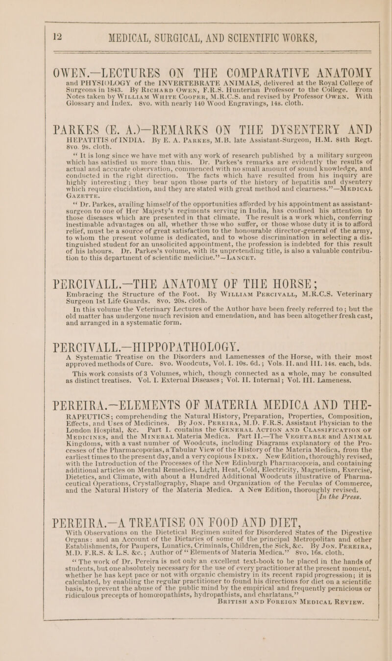 OWEN.—LECTURES ON THE COMPARATIVE ANATOMY and PHYSIOLOGY of the INVERTEBRATE ANIMALS, delivered at the Royal College of Surgeons in 1843. By RicHARD OweEN, F.R.S. Hunterian Professor to the College. From Notes taken by WILLIAM WHITE CooPpeEer, M.R.C.S. and revised by Professor OWEN. With Glossary and Index, 8yo. with nearly 140 Wood Engravings, 14s. cloth. PARKES (E. A.).—REMARKS ON THE DYSENTERY AND HEPATITIS of INDIA. By E. A. Parkes, M.B. late Assistant-Surgeon, H.M. 84th Regt. 8vo. 9s. cloth. “It is long since we have met with any work of research published by a military surgeon which has satisfied us more than this. Dr. Parkes’s remarks are evidently the results of actual and accurate observation, commenced with no small amount of sound knowledge, and conducted in the right direction. The facts which have resulted from his inquiry are highly interesting; they bear upon those parts of the history of hepatitis and dysentery which require elucidation, and they are stated with great method and clearness.””—MEDICAL GAZETTE. *¢ Dr. Parkes, availing himself of the opportunities afforded by his appointment as assistant- surgeon to one of Her Majesty’s regiments serving in India, has confined his attention to those diseases which are presented in that climate. The result is a work which, conferrin inestimable advantages on all, whether those who suffer, or those whose duty it is to affor relief, must be a source of great satisfaction to the honourable director-general of the army, to whom the present volume is dedicated, and to whose discrimination in selecting a dis- tinguished student for an unsolicited appointment, the profession is indebted for this result of his labours. Dr. Parkes’s volume, with its unpretending title, is also a valuable contribu- tion to this departinent of scientific medicine.’”?—LANCET. PERCIVALL.—THE ANATOMY OF THE HORSE; Embracing the Structure of the Foot. By W1LLIAM PERCcIVALL, M.R.C.S. Veterinary Surgeon Ist Life Guards. 8vo. 20s. cloth. In this volume the Veterinary Lectures of the Author have been freely referred to; but the old matter bas undergone much revision and emendation, and has been altogether fresh cast, and arranged in a systematic form. PERCIVALL.—HIPPOPATHOLOGY. A Systematic Treatise on the Disorders and Lamenesses of the Horse, with their most approved methods of Cure. 8vo. Woodcuts, Vol. I. 10s. 6d.; Vols. If. and III. 14s. each, bds. This work consists of 3 Volumes, which, though connected asa whole, may be consulted as distinct treatises. Vol. I. External Diseases; Vol. II. Internal; Vol. III. Lameness. PEREIRA.—ELEMENTS OF MATERIA MEDICA AND THE- RAPEUTICS; comprehending the Natural History, Preparation, Properties, Composition, Effects, and Uses of Medicines. By Jon. PEREIRA, M.D. F.R.S. Assistant Physician to the London Hospital, &amp;c. Part I. contains the GENERAL ACTION AND CLASSIFICATION OF MEDICINES, and the MINERAL Materia Medica. Part I].—The VEGETABLE and ANIMAL Kingdoms, with a vast number of Woodcuts, including Diagrams explanatory of the Pro- cesses of the Pharmacopeeias, a Tabular View of the History of the Materia Medica, from the earliest times to the present day, anda very copious INDEx. New Edition, thoroughly revised, with the Introduction of the Processes of the New Edinburgh Pharmacopceia, and containing additional articles on Mental Remedies, Light, Heat, Cold, Electricity, Magnetism, Exercise, Dietetics, and Climate, with about a Hundred Additional Woodcuts illustrative of Pharma- ceutical Operations, Crystallography, Shape and Organization of the Feeulas of Commerce, and the Natural History of the Materia Medica. A New Edition, thoroughly revised. [In the Press. PEREIRA.—A TREATISE ON FOOD AND DIET, With Observations on the Dietetical Regimen suited for Disordered States of the Digestive Organs: and an Account of the Dietaries of some of the principal Metropolitan and other Establishments, for Paupers, Lunatics, Criminals, Children, the Sick, &amp;c. By Jon. PEREIRA, M.D. F.R.S. &amp; L.S. &amp;c.; Author of ‘‘ Elements of Materia Medica.”’? 8vo. 16s. cloth. ‘¢ The work of Dr. Pereira is not only an excellent text-book to be placed in the hands of students, but one absolutely necessary for the use of every practitioner at the present moment, whether he has kept pace or not with organic chemistry in its recent rapid progression; it is calculated, by enabling the regular practitioner to found his directions for diet on a scientific basis, to prevent the abuse of the public mind by the empirical and frequently pernicious or ridiculous precepts of homceopathists, hydropathists, and charlatans.” BRITISH AND FOREIGN MEDICAL REVIEW.