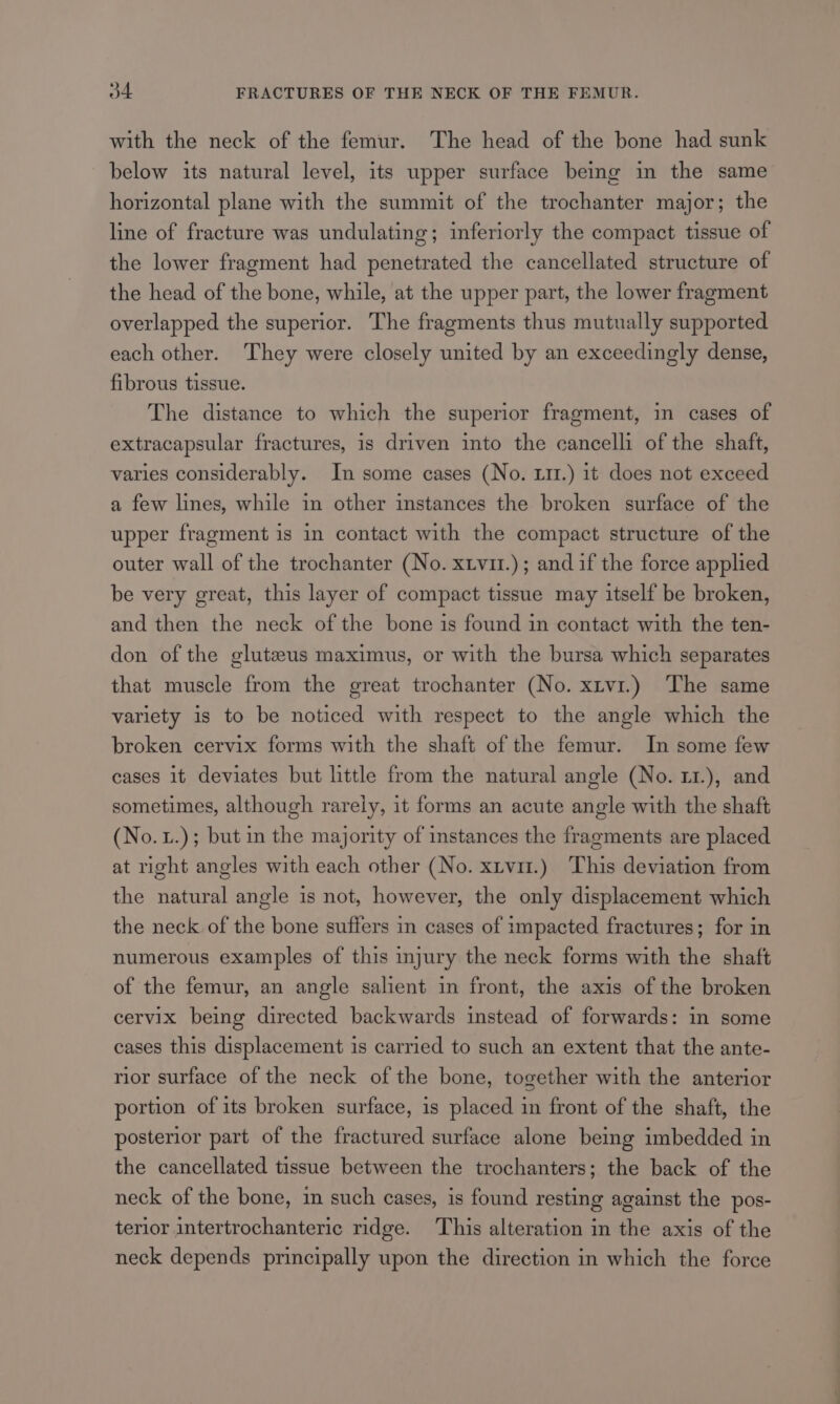 with the neck of the femur. The head of the bone had sunk below its natural level, its upper surface being in the same horizontal plane with the summit of the trochanter major; the line of fracture was undulating; inferiorly the compact tissue of the lower fragment had penetrated the cancellated structure of the head of the bone, while, at the upper part, the lower fragment overlapped the superior. The fragments thus mutually supported each other. They were closely united by an exceedingly dense, fibrous tissue. The distance to which the superior fragment, in cases of extracapsular fractures, is driven into the cancelli of the shaft, varies considerably. In some cases (No. x11.) it does not exceed a few lines, while in other instances the broken surface of the upper fragment is in contact with the compact structure of the outer wall of the trochanter (No. xtvir.); and if the force applied be very great, this layer of compact tissue may itself be broken, and then the neck of the bone is found in contact with the ten- don of the gluteus maximus, or with the bursa which separates that muscle from the great trochanter (No. xtv1.) The same variety is to be noticed with respect to the angle which the broken cervix forms with the shaft of the femur. In some few cases it deviates but little from the natural angle (No. 11.), and sometimes, although rarely, it forms an acute angle with the shaft (No. L.); but in the majority of instances the fragments are placed at right angles with each other (No. xtvit.) This deviation from the natural angle is not, however, the only displacement which the neck of the bone suffers in cases of impacted fractures; for in numerous examples of this injury the neck forms with the shaft of the femur, an angle salient in front, the axis of the broken cervix being directed backwards instead of forwards: in some cases this displacement is carried to such an extent that the ante- rior surface of the neck of the bone, together with the anterior portion of its broken surface, is placed in front of the shaft, the posterior part of the fractured surface alone being imbedded in the cancellated tissue between the trochanters; the back of the neck of the bone, in such cases, is found resting against the pos- terior intertrochanteric ridge. This alteration in the axis of the neck depends principally upon the direction in which the force