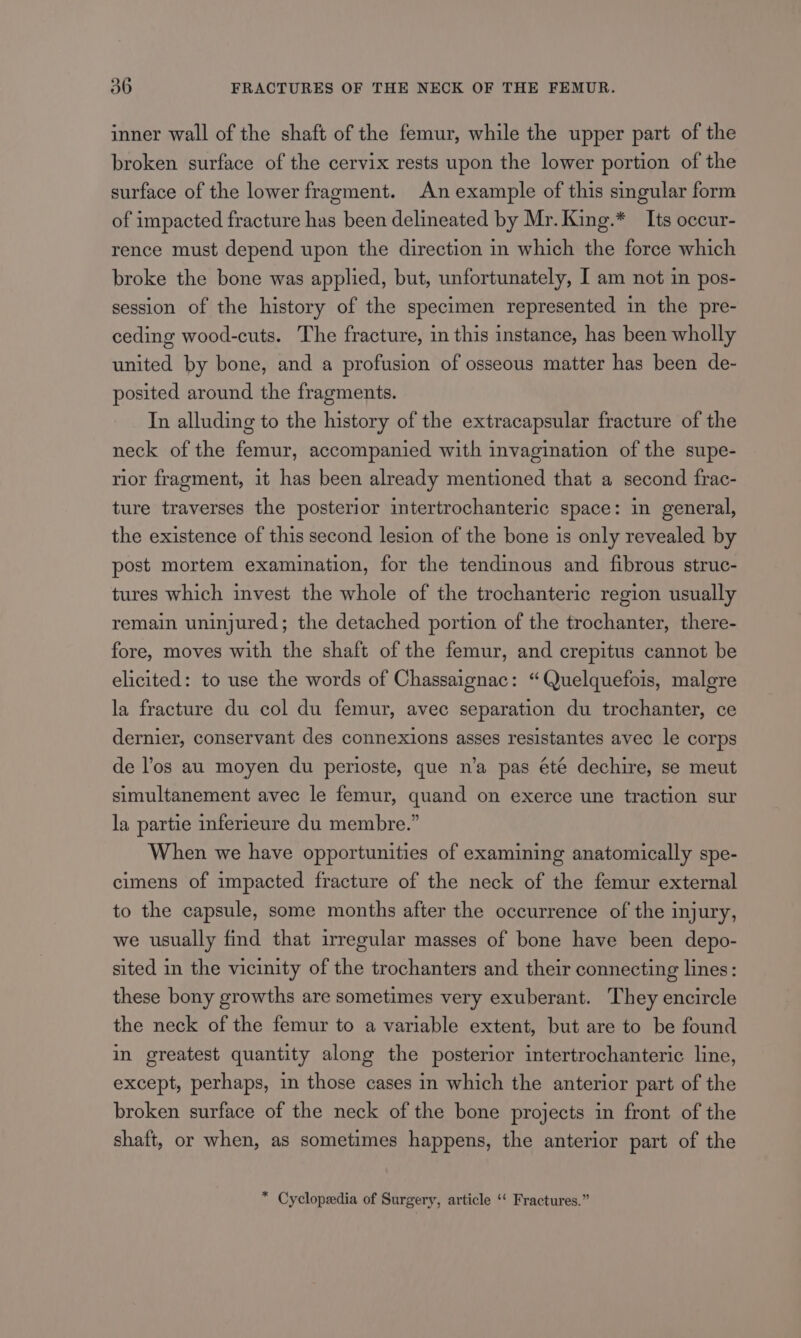 inner wall of the shaft of the femur, while the upper part of the broken surface of the cervix rests upon the lower portion of the surface of the lower fragment. An example of this singular form of impacted fracture has been delineated by Mr. King.* Its occur- rence must depend upon the direction in which the force which broke the bone was applied, but, unfortunately, I am not in pos- session of the history of the specimen represented in the pre- ceding wood-cuts. The fracture, in this instance, has been wholly united by bone, and a profusion of osseous matter has been de- posited around the fragments. In alluding to the history of the extracapsular fracture of the neck of the femur, accompanied with invagination of the supe- rior fragment, it has been already mentioned that a second frac- ture traverses the posterior intertrochanteric space: in general, the existence of this second lesion of the bone is only revealed by post mortem examination, for the tendinous and fibrous struc- tures which invest the whole of the trochanteric region usually remain uninjured; the detached portion of the trochanter, there- fore, moves with the shaft of the femur, and crepitus cannot be elicited: to use the words of Chassaignac: “Quelquefois, malgre la fracture du col du femur, avec separation du trochanter, ce dernier, conservant des connexions asses resistantes avec le corps de los au moyen du perioste, que n’a pas été dechire, se meut simultanement avec le femur, quand on exerce une traction sur la partie inferieure du membre.” When we have opportunities of examining anatomically spe- cimens of impacted fracture of the neck of the femur external to the capsule, some months after the occurrence of the injury, we usually find that irregular masses of bone have been depo- sited in the vicinity of the trochanters and their connecting lines: these bony growths are sometimes very exuberant. They encircle the neck of the femur to a variable extent, but are to be found in greatest quantity along the posterior intertrochanteric line, except, perhaps, in those cases in which the anterior part of the broken surface of the neck of the bone projects in front of the shaft, or when, as sometimes happens, the anterior part of the * Cyclopedia of Surgery, article ‘‘ Fractures.”
