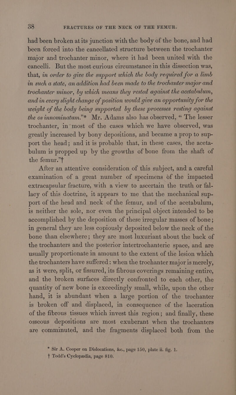 had been broken at its junction with the body of the bone, and had been forced into the cancellated structure between the trochanter major and trochanter minor, where it had been united with the cancelli. But the most curious circumstance in this dissection was, that, in order to give the support which the body required for a limb in such a state, an addition had been made to the trochanter major and trochanter minor, by which means they rested against the acetabulum, and in every slight change of position would give an opportunity for the weight of the body being supported by these processes resting against the os innominatum.’* Mr. Adams also has observed, “ The lesser trochanter, in*most of the cases which we have observed, was greatly increased by bony depositions, and became a prop to sup- port the head; and it is probable that, in these cases, the aceta- bulum is propped up by the growths of bone from the shaft of the femur.”t After an attentive consideration of this subject, and a careful examination of a great number of specimens of the impacted extracapsular fracture, with a view to ascertain the truth or fal- lacy of this doctrine, it appears to me that the mechanical sup- port of the head and neck of the femur, and of the acetabulum, is neither the sole, nor even the principal object intended to be accomplished by the deposition of these irrecular masses of bone; in general they are less copiously deposited below the neck of the bone than elsewhere; they are most luxuriant about the back of the trochanters and the posterior intertrochanteric space, and are usually proportionate in amount to the extent of the lesion which the trochanters have suffered: when the trochanter major is merely, as it were, split, or fissured, its fibrous coverings remaining entire, and the broken surfaces directly confronted to each other, the quantity of new bone is exceedingly small, while, upon the other hand, it is abundant when a large portion of the trochanter is broken off and displaced, in consequence of the laceration of the fibrous tissues which invest this region; and finally, these osseous depositions are most exuberant when the trochanters are comminuted, and the fragments displaced both from the * Sir A. Cooper on Dislocations, &amp;c., page 150, plate ii. fig. 1. } Todd’s Cyclopedia, page 810.