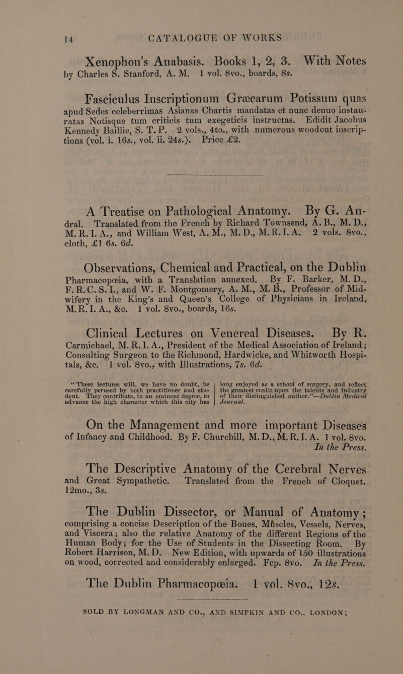 Xenophon’s Anabasis. Books 1, 2, 3. With Notes by Charles S. Stanford, A.M. 1 vol. 8vo., boards, 8s. Fasciculus Inscriptionum Grecarum Potissum quas apud Sedes celeberrimas Asianas Chartis mandatas et nunc denuo instau- ratas Notisque tum criticis tum exegeticis instructas. Edidit Jacobus Kennedy Baillie, S. T.P. 2 vols., 4to., with numerous woodcut inscrip- tions (vol. i. 16s., vol. ii. 24s.). Price £2. A Treatise on Pathological Anatomy. By G. An- dral. Translated from the French by Richard Townsend, A.B., M. D., M.R.I. A., and William West, A. M., M.D., M.R.I. A. 2 vols. 8vo., cloth, £1 6s. 6d. Observations, Chemical and Practical, on the Dublin Pharmacopeeia, with a Translation annexed, By F. Barker, M.D., F.R.C.S.I., and W. F. Montgomery, A. M., M. B., Professor of Mid- wifery in the King’s and Queen’s College of Physicians in Ireland, M.R.I. A., &amp;c. 1 vol. 8vo., boards, 16s. Clinical Lectures on Venereal Diseases. By R. Carmichael, M.R.1. A., President of the Medical Association of Ireland ; Consulting Surgeon to the Richmond, Hardwicke, and Whitworth Hospi- tals, &amp;c. 1 vol. 8vo., with Illustrations, 7s. 6d. “These lectures will, we have no doubt, be | long enjoyed as a school of surgery, and reflect carefully perused by both practitioner and stu- | the greatest credit upon the talents and industry dent. They contribute, in an eminent degree, to | of their distinguished author.”—Dudlin Medical advance the high character which this city has } Journal. On the Management and more important Diseases of Infancy and Childhood. By F. Churchill, M.D.,M.R.I. A. 1 vol. 8vo. In the Press. The Descriptive Anatomy of the Cerebral Nerves and Great Sympathetic. Translated from the French of Cloquet. 12mo., 3s. The Dublin Dissector, or Manual of Anatomy ; comprising a concise Description of the Bones, Mfscles, Vessels, Nerves, and Viscera; also the relative Anatomy of the different Regions of the Human Body; for the Use of Students in the Dissecting Room, By Robert Harrison, M.D. New Edition, with upwards of 150 illustrations on wood, corrected and considerably enlarged. Fep. 8vo. In the Press. The Dublin Pharmacopeia. 1 vol. 8vo.; 12s.