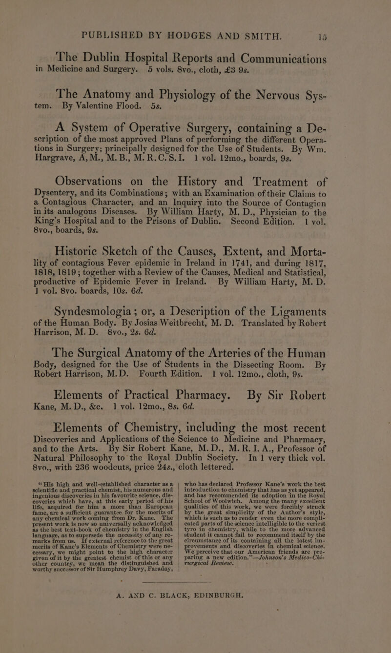 The Dublin Hospital Reports and Communications in Medicine and Surgery. 5 vols. 8vo., cloth, £3 9s. The Anatomy and Physiology of the Nervous Sys- tem. By Valentine Flood. 5s. A System of Operative Surgery, containing a De- scription of the most approved Plans of performing the different Opera- tions in Surgery; principally designed for the Use of Students. By Wm. Hargrave, A,M., M.B., M.R.C.S.I. 1 vol. 12mo., boards, 9s. Observations on the History and Treatment of Dysentery, and its Combinations; with an Examination of their Claims to a Contagious Character, and an Inquiry into the Source of Contagion in its analogous Diseases. By William Harty, M. D., Physician to the King’s Hospital and to the Prisons of Dublin. Second Edition. 1 vol. 8vo., boards, 9s. Historic Sketch of the Causes, Extent, and Morta- lity of contagious Fever epidemic in Ireland in 1741, and during 1817, 1818, 1819; together with a Review of the Causes, Medical and Statistical, productive of Epidemic Fever in Ireland. By William Harty, M. D. ] vol. 8vo. boards, 10s. 6d. Syndesmologia; or, a Description of the Ligaments of the Human Body. By Josias Weitbrecht, M.D. Translated by Robert Harrison, M.D. 8vo., 2s. 6d. The Surgical Anatomy of the Arteries of the Human Body, designed for the Use of Students in the Dissecting Room. By Robert Harrison, M.D. Fourth Edition. 1 vol. 12mo., cloth, 9s. Elements of Practical Pharmacy. By Sir Robert Kane, M. D., &amp;c. 1 vol. 12mo., 8s. 6d. Elements of Chemistry, including the most recent Discoveries and Applications of the Science to Medicine and Pharmacy, and to the Arts. By Sir Robert Kane, M.D., M.R.I.A., Professor of Natural Philosophy to’ the Royal Dublin Society. In 1 very thick vol. 8vo., with 236 woodcuts, price 24s., cloth lettered. who has declared Professor Kane’s work the best “His high and well-established character as a introduction to chemistry that has as yet appeared, scientific and practical chemist, his numerous and ingenious discoveries in his favourite science, dis- coveries which have, at this early period of his life, acquired for him a more than European fame, are a sufficient guarantee for the merits of any chemical work coming from Dr. Kane. The present work is now so universally acknowledged as the best text-book of chemistry in the English language, as to supersede the necessity of any re- marks from us. If external reference to the great merits of Kane’s Elements of Chemistry were ne- cessary, we might point to the high character given of it by the greatest chemist of this or any other country, we mean the distinguished and worthy successor of Sir Humphrey Davy, Faraday, and has recommended its adoption in the Royal School of Woolwich. Among the many excellent qualities of this work, we were forcibly struck by the great simplicity of the Author’s style, which is such as to render even the more compli- cated parts of the science intelligible to the veriest tyro in chemistry, while to the more advanced student it cannot fail to recommend itself by the circumstance of its containing all the latest im- provements and discoveries in chemical science. We perceive that our American friends are pre- paring a new edition.’-—Johnson’s Medico-Chi- rurgical Review. :