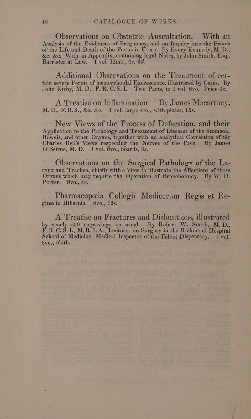 Observations on Obstetric Auscultation. With an Analysis of the Evidences of Pregnancy, and an Inquiry into the Proofs of the Life and Death of the Foetus in Utero. By Evory Kennedy, M. D., &amp;e. &amp;c. With an Appendix, containing legal Notes, by John Smith, Esq., Barrister at Law. 1 vol. 12mo., 6s. 6d. Additional Observations on the Treatment of cer- tain severe Forms of hemorrhoidal Excrescence, illustrated by Cases. By John Kirby, M. D., F.R.C.S.1. Two Parts, in 1 vol. 8vo. Price 3s. A Treatise on Inflammation. By James Macartney, M.D., F.R.S., &amp;c. &amp;e. 1 vol. large 4to., with plates, 15s. New Views of the Process of Defacation, and their Application to the Pathology and Treatment of Diseases of the Stomach, Bowels, and other Organs, together with an analytical Correction of Sir Charles Bell’s Views respecting the Nerves of the Face. By James O’Beirne, M. D. 1 vol. 8vo., boards, 9s. Observations on the Surgical Pathology of the La- rynx and Trachea, chiefly with a View to illustrate the Affections of those Organs which may require the Operation of Bronchotomy. By W. H. Porter. 8vo., 8s. Pharmacopeeia Collegii Medicorum Regis et Re- gine in Hibernia. 8vo., 12s. A Treatise on Fractures and Dislocations, illustrated by nearly 200 engravings on wood. By Robert W. Smith, M. D., F.R.C.S.1., M.R.1I.A,, Lecturer on Surgery in the Richmond Hospital ee of Medicine, Medical Inspector of the Talbot Dispensary. 1 vol. 8vo., cloth.