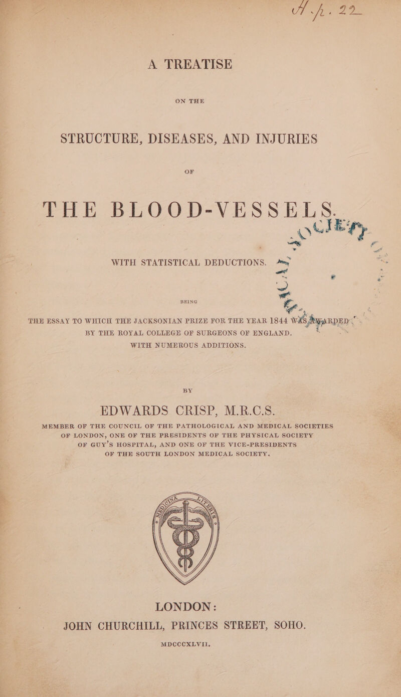 A TREATISE ON THE STRUCTURE, DISEASES, AND INJURIES OF THE BLOOD-VESSELS. Bass WITH STATISTICAL DEDUCTIONS. a. woes! ~ BEING Ee. THE ESSAY TO WHICH THE JACKSONIAN PRIZE FOR THE YEAR 1844 wii ypnnen BY THE ROYAL COLLEGE OF SURGEONS OF ENGLAND. WITH NUMEROUS ADDITIONS. BY EDWARDS CRISP, M.R.C.S. MEMBER OF THE COUNCIL OF THE PATHOLOGICAL AND MEDICAL SOCIETIES OF LONDON, ONE OF THE PRESIDENTS OF THE PHYSICAL SOCIETY OF GUY’S HOSPITAL, AND ONE OF THE VICE-PRESIDENTS OF THE SOUTH LONDON MEDICAL SOCIETY.