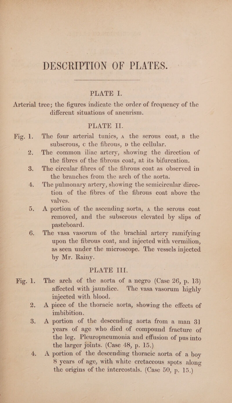DESCRIPTION OF PLATES. PLATE I. Fig. 1. 2. 3. different situations of aneurism. PLATE II. The four arterial tunics, 4 the serous coat, B the subserous, c the fibrous, p the cellular. The common iliac artery, showing the direction of the fibres of the fibrous coat, at its bifurcation. The circular fibres of the fibrous coat as observed in the branches from the arch of the aorta. The pulmonary artery, showing the semicircular direc- tion of the fibres of the fibrous coat above the valves. A portion of the ascending aorta, a the serous coat removed, and the subscrous elevated by slips of pasteboard. The vasa vasorum of the brachial artery ramifying upon the fibrous coat, and injected with vermilion, as seen under the microscope. The vessels injected by Mr. Rainy. PLATE III. The arch of the aorta of a negro (Case 26, p. 13) affected with jaundice. ‘The vasa vasorum highly injected with blood. A piece of the thoracic aorta, showing the effects of imbibition. A portion of the descending aorta from a man 3] years of age who died of compound fracture of the leg. Pleuropneumonia and effusion of pus into the larger joints. (Case 48, p. 15.) A portion of the descending thoracic aorta of a boy 8 years of age, with white cretaceous spots along